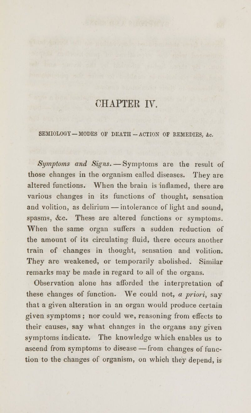 CHAPTER IV. SEMIOLOGY—MODES OF DEATH-ACTION OF REMEDIES, Ac. Symptoms and Signs. — Symptoms are the result of those changes in the organism called diseases. They are altered functions. When the brain is inflamed, there are various changes in its functions of thought, sensation and volition, as delirium — intolerance of light and sound, spasms, &c. These are altered functions or symptoms. When the same organ suffers a sudden reduction of the amount of its circulating fluid, there occurs another train of changes in thought, sensation and volition. They are weakened, or temporarily abolished. Similar remarks may be made in regard to all of the organs. Observation alone has afforded the interpretation of these changes of function. We could not, a priori, say that a given alteration in an organ would produce certain given symptoms ; nor could we, reasoning from effects to their causes, say what changes in the organs any given symptoms indicate. The knowledge which enables us to ascend from symptoms to disease—from changes of func- tion to the changes of organism, on which they depend, is