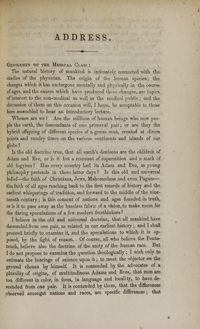 ADDRESS. Gentlemen of the Medical Class : The natural history of mankind is intimately connected with the studies of the physician. The origin of the human species; the changes which it has undergone mentally and physically in the course of ages, and the causes which have produced these changes, are topics of interest to the non-medical as well as the medical public; and the discussion of them on this occasion will, I hope, be acceptable to those here assembled to hear an introductory lecture. Whence are we ? Are the millions of human beings who now peo- ple the earth, the descendants of one primeval pair; or are they the hybrid offspring of different species of a genus man, created at divers points and sundry times on the various continents and islands of our globe ? Is the old doctrine true, that all earth's denizens are the children of Adam and Eve, or is it but a remnant of superstition and a mark of old fogy ism ? Has every country had its Adam and Eve, as young philosophy pretends in these latter days ? Is this old and universal belief—the faith of Christians, Jews, Mahomedans and even Pagans— the faith of all ages reaching back to the first records of history and the earliest whisperings of tradition, and forward to the middle of the nine- teenth century ; is this consent of nations and ages founded in truth, or is it to pass away as the baseless fabric of a vision, to make room for the daring speculations of a few modern freethinkers ? I believe in the old and universal doctrine, that all mankind have descended from one pair, as related in our earliest history ; and I shall proceed briefly to examine it, and the speculations to which it is op- posed, by the light of reason. Of course, all who believe the Penta- teuch, believe also the doctrine of the unity of the human race. But I do Hot propose to examine the question theologically ; I wish only to estimate the bearings of science upon it; to meet the objector on the ground chosen by himself. It is contended by the advocates of a plurality of origins, of multitudinous Adams and Eves, that men are too different in color, in form, in language and locality, to have de- scended from one pair. It is contended by them, that the differences observed amongst nations and races, are specific differences; that