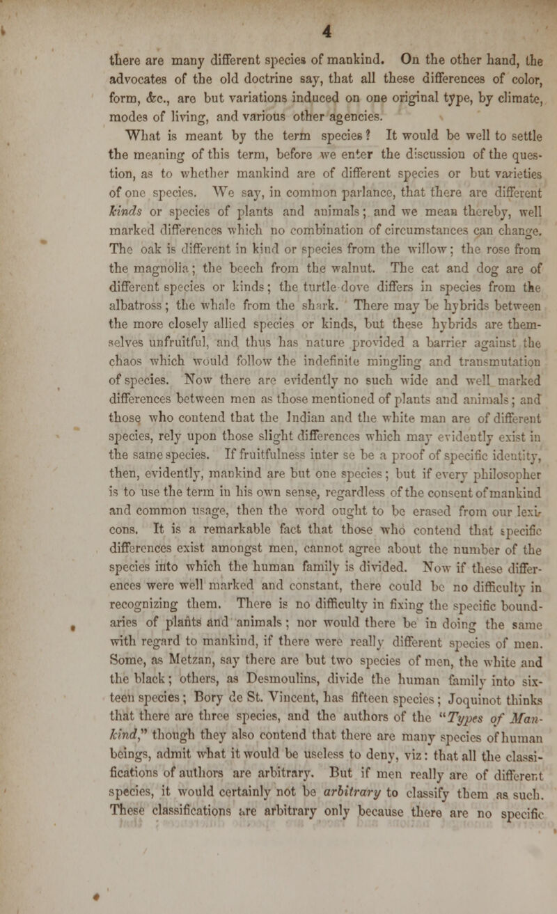 there are many different species of mankind. On the other hand, the advocates of the old doctrine say, that all these differences of color, form, &c, are but variations induced on one original type, by climate, modes of living, and various other agencies. What is meant by the term species ? It would be well to settle the meaning of this term, before we enter the discussion of the ques- tion, as to whether mankind are of different species or but varieties of one species. We say, in common parlance, that there are different kinds or species of plants and animals; and we mean thereby, well marked differences which no combination of circumstances can change! The oak is different in kind or species from the willow; the rose from the magnolia; the beech from the walnut. The cat and dog are of different species or kinds; the turtledove differs in species from tke albatross ; the whale from the sh-irk. There may be hybrids between the more closely allied species or kinds, but these hybrids are them- selves unfruitful, and thus has nature provided a barrier against the chaos which would follow the indefinite mingling and transmutation of species. Now there are evidently no such wide and well marked differences between men as those mentioned of plants and animals; and those who contend that the Indian and the white man are of different species, rely upon those slight differences which may evidently exist in the same species. If fruitfulness inter se be a proof of specific identity, then, evidently, mankind are but one species; but if every philosopher is to use the term in his own sense, regardless of the consent of mankind and common usage, then the word ought to be erased from our lexi- cons. It is a remarkable fact that those who contend that specific differences exist amongst men, cannot agree about the number of the species into which the human family is divided. Now if these differ- ences were well marked and constant, there could be no difficulty in recognizing them. There is no difficulty in fixing the specific bound- aries of plants and animals ; nor would there be in doing the same with regard to mankind, if there were really different species of men. Some, as Metzan, say there are but two species of men, the white and the black; others, as Desmoulins, divide the human family into six- teen species; Bory de St. Vincent, has fifteen species; Joquinot thinks that there are three species, and the authors of the Types of Man- kind''' though they also contend that there are many species of human beings, admit what it would be useless to deny, viz: that all the classi- fications of authors are arbitrary. But if men really are of different species, it would certainly not be arbitrary to classify them as such. These classifications urz arbitrary only because there are no specific