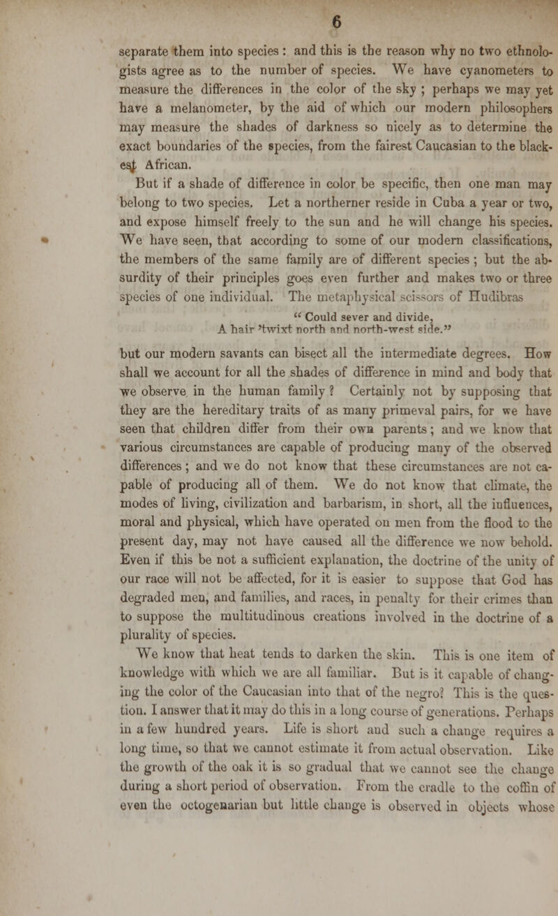 gists agree as to the number of species. We have cyanometers to measure the differences in the color of the sky ; perhaps we may yet have a melanometer, by the aid of which our modern philosophers may measure the shades of darkness so nicely as to determine the exact boundaries of the species, from the fairest Caucasian to the black- est African. But if a shade of difference in color be specific, then one man may belong to two species. Let a northerner reside in Cuba a year or two, and expose himself freely to the sun and he will change his species. We have seen, that according to some of our modern classifications, the members of the same family are of different species ; but the ab- surdity of their principles goes even further and makes two or three species of one individual. The metaphysical scissors of Hudibras  Could sever and divide, A hair 'twixt north and north-west side. but our modern savants can bisect all the intermediate degrees. How shall we account for all the shades of difference in mind and body that we observe in the human family ? Certainly not by supposing that they are the hereditary traits of as many primeval pairs, for we have seen that children differ from their own parents; and we know that various circumstances are capable of producing many of the observed differences ; and we do not know that these circumstances are not ca- pable of producing all of them. We do not know that climate, the modes of living, civilization and barbarism, in short, all the influences, moral and physical, which have operated on men from the flood to the present day, may not have caused all the difference we now behold. Even if this be not a sufficient explanation, the doctrine of the unity of our race will not be affected, for it is easier to suppose that God has degraded men, and families, and races, in penalty for their crimes than to suppose the multitudinous creations involved in the doctrine of a plurality of species. We know that heat tends to darken the skin. This is one item of knowledge with which we are all familiar. But is it capable of chang- ing the color of the Caucasian into that of the negro' This is the ques- tion. I answer that it may do this in a long course of generations. Perhaps in u few hundred years. Life is short and such a change requires a long time, so that we cannot estimate it from actual observation. Like the growth of the oak it is so gradual that we cannot see the change during a short period of observation. From the cradle to the coffin of even the octogenarian but little change is observed in objects whose