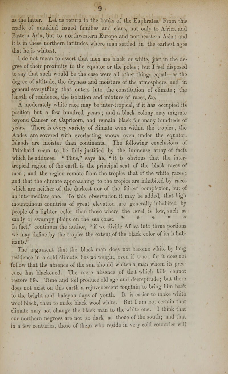 as the latter. Lot us return to the banks of the Euphrates. From this cradle of mankind issued families and clans, not only to Africa and Eastern Asia, but to northwestern Europe and northeastern Asia : and it is in these northern latitudes where man settled in the earliest ages that he is whitest. I do not mean to assert that men are black or white, just in the de- gree of their proximity to the equator or the poles ; but I feel disposed to say that such would be the case were all other things equal—as the degree of altitude, the dryness and moisture of the atmosphere, and in general everything that enters into the constitution of climate ; the length of residence, the isolation and mixture of races, <fcc. A moderately white race may be inter-tropical, if it has occupied its position but a few hundred years; and a black colony may migrate beyond Cancer or Capricorn, aad remain black for many hundreds of years. There is every variety of climate even within the tropics; the Andes are covered with everlasting snows even under the equator. Islands are moister than continents. The following conclusions of Pritchard seem to be fully justified by the immense array of facts which he adduces. Thus, says he, it is obvious that the inter- tropical region of the earth is the priucipal seat of the black races of men ; and the region remote from the tropics that of the white races ; and that the climate approaching to the tropics are inhabited by races which are neither of the darkest nor of the fairest complexion, but of an intermediate one. To this observation it may be added, that high mountainous countries of great elevation are generally inhabited by people of a lighter color than those where the level is low, such as saudy or swampy plains on the sea coast. * * * In fact, continues the author,  if we divide Africa into three portions we may define by the tropics the extent of the black color of its inhab- itants. The argument that the black man does not become white by long residence in a cold climate, has no weight, even if true ; for it does not follow that the absence of the sun should whiten a man whom its pres- ence has blackened. The mere absence of that which kills cannot restore life. Time and toil produce old age and decrepitude; but there does not exist on this earth a rejuvenescent fountain to bring him back to the bright and halcyon days of youth. It is easier to make white wool black, than to make black wool white. But I am not certain that climate may not change the black man to the white one. I think that our northern negroes are not so dark as those of the south; and that in a few centuries, those of them who reside in very cold countries will