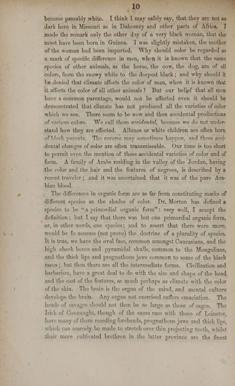 become passably white. I think I may safely say, that they are not so dark here in Missouri as in Dahomey and other parts of Africa. I made the remark only the other day of a very black woman, that she must have been born in Guinea. I was slightly mistaken, the mother of the woman had been imported. Why should color be regarded as a mark of specific difference in men, when it is known that the same species of other animals, as the horse, the cow, the dog, are of all colors, from the snowy white to the deepest black; and why should it be denied that climate affects the color of man, when it is known that it affects the color of all other animals ? But our belief that all men have a common parentage, would not be affected even it should be demonstrated that climate has not produced all the varieties of color which we see. There seem to be now and then accidental productions of various colors. We call them accidental, because we do not under- stand how they are effected. Albinos or white children are often born If I I cfe parents. The reverse may sometimes happen, and these acci- dental changes of color are often transmissable. Our time is too short to permit even the mention of these accidental varieties of color and of form. A family of Arabs residing in the valley of the Jordan, having the color and the hair and the features of negroes, is described by a recent traveler ; and it was ascertained that it was of the pure Ara- bian blood. The differences in organic form are as far from constituting marks of different species as the shades of color. Dr. Morton has defined a species to be a primordial organic form: very well, I accept the definition; but I say that there was but one primordial organic form, or, in other words, one species; and to assert that there were more, would be to assume (not prove) the doctrine of a plurality of species. It is true, we have the oval face, common amongst Caucasians, and the high cheek bones and pyramidal skulls, common to the Mongolians, and the thick lips and prognathous jaws common to some of the black races; but then there are all the intermediate forms. Civilization and barbarism, have a great deal to do with the size and shape of the head and the cast of the features, as much perhaps as climate with the color of tie'skin. The brain is the organ of the mind, and mental culture develops the brain. Any organ not exercised suffers emaciation. The heads of savagi ' eld not then be as large as those of sages. The Irish of Connaught, though of the same race with those of Leinster, have many of them receding foreheads, prognathous jaws and thick lips, which ly be made to stretch over thin projecting teeth, whilst their more cultivated brethren in the latter province are the finest