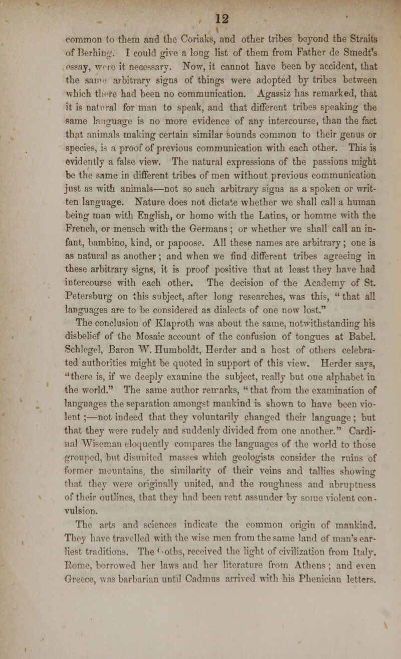 common to them and the Coriaks, and other tribes be}Tond the Straits of Berhing. I could give a long list of them from Father de Smedt's essay, wore it necessary. Now, it cannot have been by accident, that the sam>' arbitrary signs of things were adopted by tribes between which there had been no communication. Agassiz has remarked, that it is natural for man to speak, and that different tribes speaking the same language is no more evidence of any intercourse, than the fact that animals making certain similar sounds common to their genus or species, is a proof of previous communication with each other. This is evidently a false view. The natural expressions of the passions might be the same in different tribes of men without previous communication just as with animals—not so such arbitrary signs as a spoken or writ- ten language. Nature does not dictate whether we shall call a human being man with English, or homo with the Latins, or homme with the French, or mensch with the Germans ; or whether we shall call an in- fant, bambino, kind, or papoose. All these names are arbitrary ; one is as natural as another; and when we find different tribes agreeing in these arbitrary signs, it is proof positive that at least they have had intercourse with each other. The decision of the Academy of St. Petersburg on this subject, after long researches, was this,  that all languages are to be considered as dialects of one now lost. The conclusion of Klaproth was about the same, notwithstanding his disbelief of the Mosaic account of the confusion of tongues at Babel. Schlegel, Baron W. Humboldt, Herder and a host of others celebra- ted authorities might be quoted in support of this view. Herder says, there is, if we deeply examine the subject, really but one alphabet in the world. The same author remarks,  that from the examination of languages the separation amongst mankind is shown to have been vio- lent ;—not indeed that they voluntarily changed their language; but that they were rudely and suddenly divided from one another. Cardi- nal Wiseman eloquently compares the languages of the world to those grouped, but disunited masses which geologists consider the ruins of former mountains, the similarity of their veins and tallies showing that they were originally united, and the roughuess and abruptness of their outlines, that they had been rent assunder by some violent con- vulsion. The arts and sciences indicate the common origin of mankind. They have travelled with the wise men from the same land of man's ear- liest tradition-;. The ' 'Oths, received the light of civilization from Italy. Rome, borrowed her laws and her literature from Athens ; aud even i, was barbarian until Cadmus arrived with his Phenician letters.