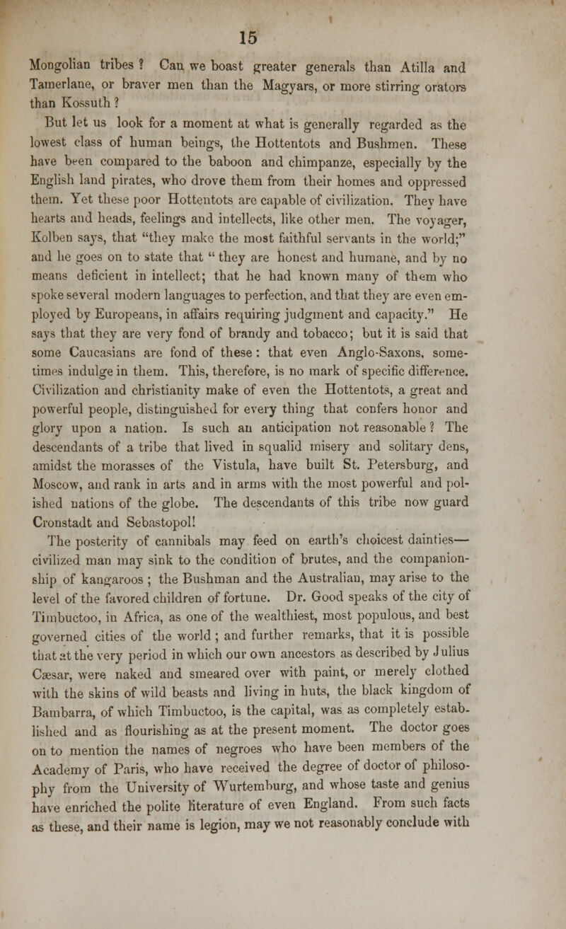 Mongolian tribes ? Can we boast greater generals than Atilla and Tamerlane, or braver men than the Magyars, or more stirring orators than Kossuth ? But let us look for a moment at what is generally regarded as the lowest class of human beings, the Hottentots and Bushmen. These have been compared to the baboon and chimpanze, especially by the English land pirates, who drove them from their homes and oppressed them. Yet these poor Hottentots are capable of civilization. They have hearts and heads, feelings and intellects, like other men. The voyager, Kolben says, that they make the most faithful servants in the world; and he goes on to state that  they are honest and humane, and by no means deficient in intellect; that he had known many of them who spoke several modern languages to perfection, and that they are even em- ployed by Europeans, in affairs requiring judgment and capacity. He says that they are very fond of brandy and tobacco; but it is said that some Caucasians are fond of these: that even Anglo-Saxons, some- times indulge in them. This, therefore, is no mark of specific difference. Civilization and Christianity make of even the Hottentots, a great and powerful people, distinguished for every thing that confers honor and glory upon a nation. Is such an anticipation not reasonable ? The descendants of a tribe that lived in squalid misery and solitary dens, amidst the morasses of the Vistula, have built St. Petersburg, and Moscow, and rank in arts and in arms with the most powerful and pol- ished nations of the globe. The descendants of this tribe now guard Cronstadt and Sebastopol! The posterity of cannibals may feed on earth's choicest dainties— civilized man may sink to the condition of brutes, and the companion- ship of kangaroos ; the Bushman and the Australian, may arise to the level of the favored children of fortune. Dr. Good speaks of the city of Timbuctoo, in Africa, as one of the wealthiest, most populous, and best governed cities of the world ; and further remarks, that it is possible that at the very period in which our own ancestors as described by J ulius Caesar, were naked and smeared over with paint, or merely clothed with the skins of wild beasts and living in huts, the black kingdom of Bambarra, of which Timbuctoo, is the capital, was as completely estab- lished and as flourishing as at the present moment. The doctor goes on to mention the names of negroes who have been members of the Academy of Paris, who have received the degree of doctor of philoso- phy from the University of Wurtemburg, and whose taste and genius have enriched the polite literature of even England. From such facts as these, and their name is legion, may we not reasonably conclude with