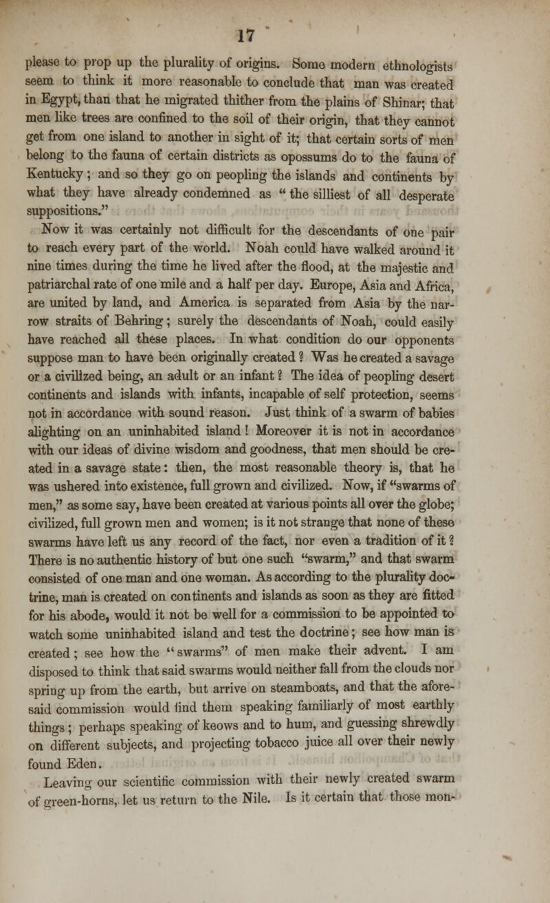 please to prop up the plurality of origins. Some modern ethnologists seem to think it more reasonable to conclude that man was created in Egypt, than that he migrated thither from the plains of Shinar; that men like trees are confined to the soil of their origin, that they cannot get from one island to another in sight of it; that certain sorts of men belong to the fauna of certain districts as opossums do to the fauna of Kentucky; and so they go on peopling the islands and continents by what they have already condemned as  the silliest of all desperate suppositions. Now it was certainly not difficult for the descendants of one pair to reach every part of the world. Noah could have walked around it nine times during the time he lived after the flood, at the majestic and patriarchal rate of one mile and a half per day. Europe, Asia and Africa, are united by land, and America is separated from Asia by the nar- row straits of Behring; surely the descendants of Noah, could easily have reached all these places. In what condition do our opponents suppose man to have been originally created ? Was he created a savage or a civilized being, an adult or an infant ? The idea of peopling desert continents and islands with infants, incapable of self protection, seems not in accordance with sound reason. Just think of a swarm of babies alighting on an uninhabited island ! Moreover it is not in accordance with our ideas of divine wisdom and goodness, that men should be cre- ated in a savage state: then, the most reasonable theory is, that he was ushered into existence, full grown and civilized. Now, if swarms of men, as some say, have been created at various points all over the globe; civilized, full grown men and women; is it not strange that none of these swarms have left us any record of the fact, nor even a tradition of it ? There is no authentic history of but one such swarm, and that swarm consisted of one man and one woman. As according to the plurality doc- trine, man is created on continents and islands as soon as they are fitted for his abode, would it not be well for a commission to be appointed to watch some uninhabited island and test the doctrine; see how man is created; see how the  swarms of men make their advent. I am disposed to think that said swarms would neither fall from the clouds nor spring up from the earth, but arrive on steamboats, and that the afore- said commission would find them speaking familiarly of most earthly things; perhaps speaking of keows and to hum, and guessing shrewdly on different subjects, and projecting tobacco juice all over their newly found Eden. Leaving our scientific commission with their newly created swarm of green-horns, let us return to the Nile. Is it certain that those mon-