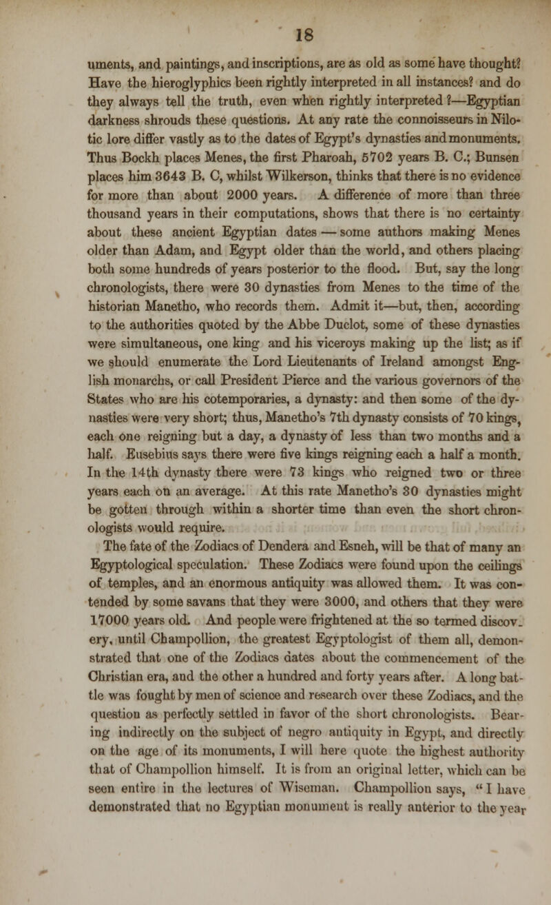 uments, and paintings, and inscriptions, are as old as some have thought? Have the hieroglyphics been rightly interpreted in all instances? and do they always tell the truth, even when rightly interpreted ?—Egyptian darkness shrouds these questions. At any rate the connoisseurs in Nilo- tic lore differ vastly as to the dates of Egypt's dynasties and monuments. Thus Bockh places Menes, the first Pharoah, 5702 years B. C; Bunsen places him 3643 B. C, whilst Wilkerson, thinks that there is no evidence for more than about 2000 years. A difference of more than three thousand years in their computations, shows that there is no certainty about these ancient Egyptian dates — some authors making Menes older than Adam, and Egypt older than the world, and others placing both some hundreds of years posterior to the flood. But, say the long chronologists, there were 30 dynasties from Menes to the time of the historian Manetho, who records them. Admit it—but, then, according to the authorities quoted by the Abbe Duclot, some of these dynasties were simultaneous, one king and his viceroys making up the list; as if we should enumerate the Lord Lieutenants of Ireland amongst Eng- lish monarchs, or call President Pierce and the various governors of the States who are his cotemporaries, a dynasty: and then some of the dy- nasties were very short; thus, Manetho's 7th dynasty consists of 70 kings, each one reigning but a day, a dynasty of less than two months and a half. Eusebius says there were five kings reigning each a half a month. In the 14th dynasty there were 73 kings who reigned two or three years each on an average. At this rate Manetho's 30 dynasties might be gotten through within a shorter time than even the short chron- ologists would require. The fate of the Zodiacs of Dendera and Esneh, will be that of many an Egyptological speculation. These Zodiacs were found upon the ceilings of temples, and an enormous antiquity was allowed them. It was con- tended by some savans that they were 3000, and others that they were 17000 years old. And people were frightened at the so termed discov. ery, until Champollion, the greatest Egyptologist of them all, demon- strated that one of the Zodiacs dates about the commencement of the Christian era, and the other a hundred and forty years after. A long bat- tle was fought by men of science and research over these Zodiacs, and the question as perfectly settled in favor of the short chronologists. Bear- ing indirectly on the subject of negro antiquity in Egypt, and directly on the age of its monuments, I will here quote the highest authority that of Champollion himself. It is from an original letter, which can be seen entire in the lectures of Wiseman. Champollion says,  I have demonstrated that no Egyptian monument is really anterior to the year