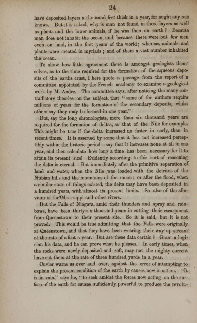 have deposited layers a thousand feet thick in a year, for aught any one knows. But it is asked, why is man not found in these layers as well as plants and the lower animals, if he was then on earth ? Because man does not inhabit the ocean, and because there were but few men even on land, in the first years of the world; whereas, animals and plants were created iu myriads ; and of them a vast number inhabited the ocean. To show how little agreement there is amongst geologists them- selves, as to the time required for the formation of the aqueous depo- sits of the earths crust, I here quote a passage from the report of a committee appointed by the French academy to examine a geological work by M. Andre. The committee says, after noticing the many con- tradictory theories on the subject, that  some of the authors require millions of years for the formation of the secondary deposits, whilst others say they may be formed in one year. But, say the long chronologists, more than six thousand years are required for the formation of deltas, as that of the Nile for example. This might be true if the delta increased no faster in early, than in recent times. It is asserted by some that it has not increased percep- tibly within the historic period—say that it increases none at all in one year, and then calculate how long a time has been necessary for it to attain its present size! Evidently according to this sort of reasoning the delta is eternal. But immediately after the primitive separation of land and water, when the Nile was loaded with the detritus of the Nubian hills and the mountains of the moon ; or after the flood, when a similar state of things existed, the delta may have been deposited in a hundred years, with almost its present limits. So also of the allu- vium of the'Mississippi and other rivers. But the Falls of Niagara, amid their thunders and spray and rain- bows, have been thirty-six thousand years in cutting their escarpment from Queenstown to their present site. So it is said, but it is not proved. This would be true admitting that the Falls were originally at Queenstown, and that they have been wearing their way up stream at the rate of a foot a year. But are these data certain 1 Grant a logi- cian his data, and he can prove what he pleases. In early times, when the rocks were newly deposited and soft, may not the mighty current have cut them at the rate of three hundred yards in a year. Cuvier warns us over and over, against the error of attempting to explain the present condition of the earth by causes now in action. It is in vain, says he,  to seek amidst the forces now acting on the sur- face of the earth for causes sufficiently powerful to produce the revolu-