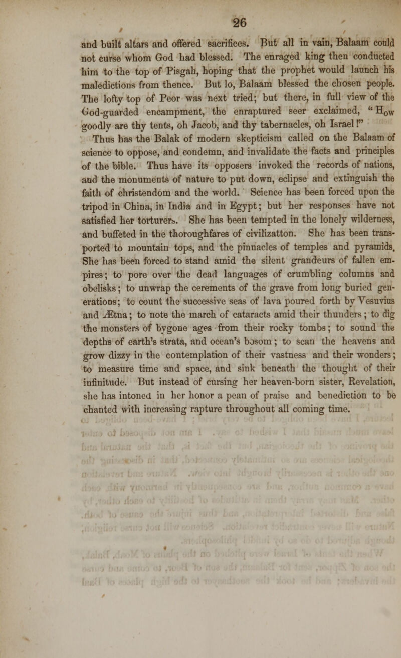 and built altars and offered sacrifices. But all in vain, Balaam could not curse whom God had blessed. The enraged king then conducted him to the top of Pisgah, hoping that the prophet would launch his maledictions from thence. But lo, Balaam blessed the chosen people. The lofty top of Peor was next tried; but there, in full view of the God-guarded encampment, the enraptured seer exclaimed,  HoW goodly are thy tents, oh Jacob, and thy tabernacles, oh Israel! Thus has the Balak of modern skepticism called on the Balaam of science to oppose, and condemn, and invalidate the facts and principles of the bible. Thus have its opposers invoked the records of nations, and the monuments of nature to put down, eclipse and extinguish the faith of Christendom and the world. Science has been forced upon the tripod in China, in India and in Egypt; but her responses have not satisfied her torturers. She has been tempted in the lonely wilderness, and buffeted in the thoroughfares of civilizatton. She has been trans- ported to mountain tops, and the pinnacles of temples and pyramids. She has been forced to stand amid the silent grandeurs of fallen em- pires; to pore over the dead languages of crumbling columns and obelisks; to unwrap the cerements of the grave from long buried gen- erations; to count the successive seas of lava poured forth by Vesuvius and iEtna; to note the march of cataracts amid their thunders; to dig the monsters of bygone ages from their rocky tombs; to sound the depths of earth's strata, and ocean's bosom ; to scan the heavens and grow dizzy in the contemplation of their vastness and their wonders; to measure time and space, and sink beneath the thought of their infinitude. But instead of cursing her heaven-born sister, Revelation, she has intoned in her honor a pean of praise and benediction to be chanted with increasing rapture throughout all coming time.