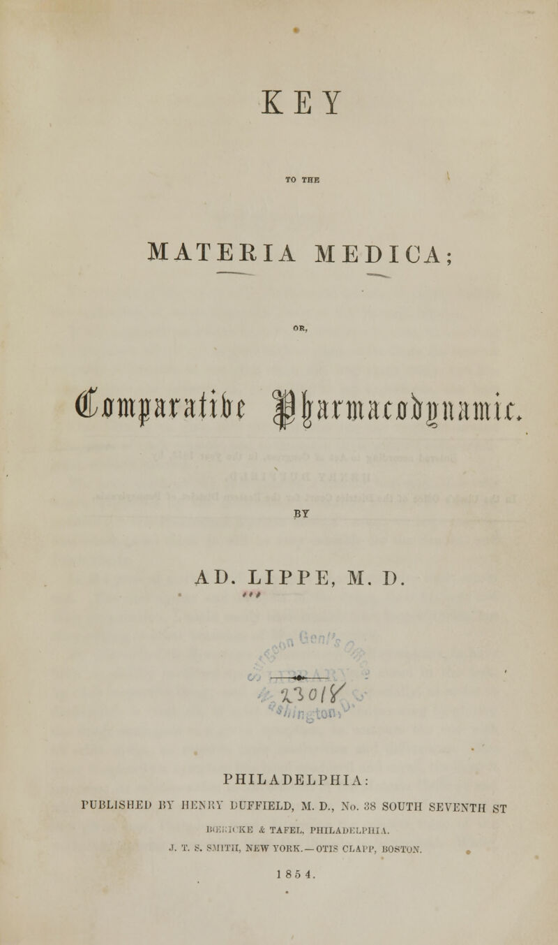 KEY MATERIA MEDICA; €im$mtxH jjjfjmjtatiitopamk BY AD. LIPPE, M. D woiY PHILADELPHIA: TUBLISHED 15Y HENRY DLTFIELD, M. D., No. 38 SOUTH SEVENTH ST BffiiUCKE & TAFEL. PHILADELPHIA. .!. T. .<. SMITH, NEW YOBK. —OTIS CLAPP, BOSTON. 18 5 4.