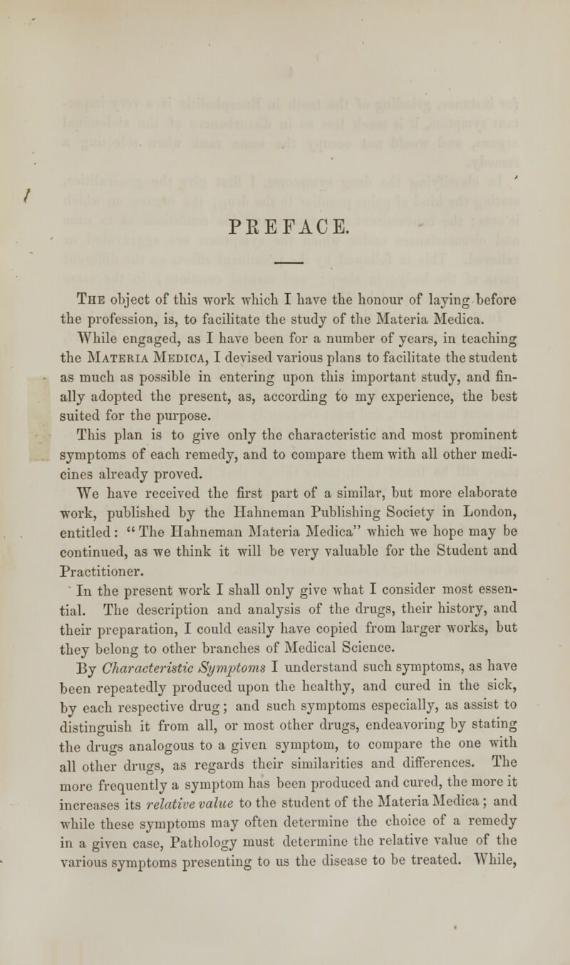 PEEFACE. The object of this work which I have the honour of laying before the profession, is, to facilitate the study of the Materia Medica. While engaged, as I have been for a number of years, in teaching the Materia Medica, I devised various plans to facilitate the student as much as possible in entering upon thi3 important study, and fin- ally adopted the present, as, according to my experience, the best suited for the purpose. This plan is to give only the characteristic and most prominent symptoms of each remedy, and to compare them with all other medi- cines already proved. We have received the first part of a similar, but more elaborate work, published by the Hahneman Publishing Society in London, entitled:  The Hahneman Materia Medica which we hope may be continued, as we think it will be very valuable for the Student and Practitioner. ' In the present work I shall only give what I consider most essen- tial. The description and analysis of the drugs, their history, and their preparation, I could easily have copied from larger works, but they belong to other branches of Medical Science. By Characteristic Symjrtoms I understand such symptoms, as have been repeatedly produced upon the healthy, and cured in the sick, by each respective drug; and such symptoms especially, as assist to distinguish it from all, or most other drugs, endeavoring by stating the drugs analogous to a given symptom, to compare the one with all other drugs, as regards their similarities and differences. The more frequently a symptom has been produced and cured, the more it increases its relative value to the student of the Materia Medica ; and while these symptoms may often determine the choice of a remedy in a given case, Pathology must determine the relative value of the various symptoms presenting to us the disease to be treated. While,
