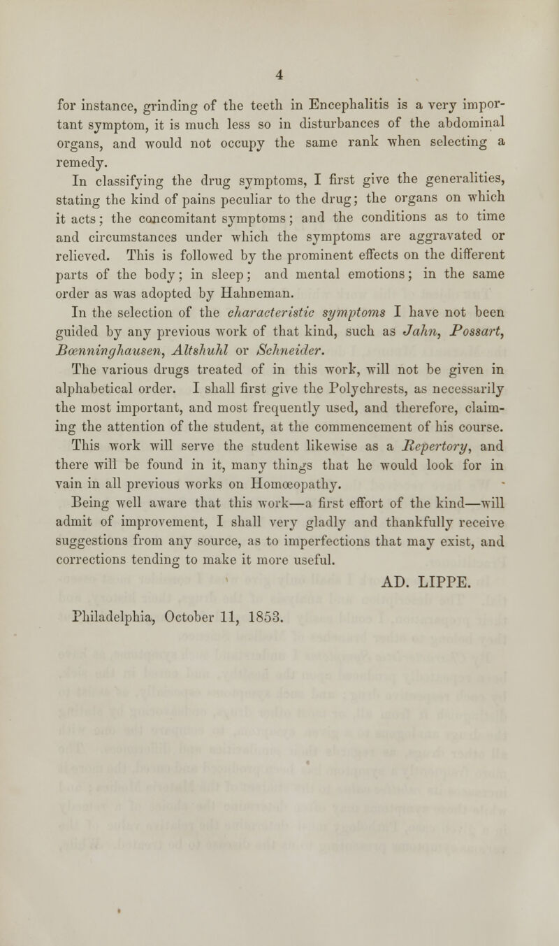 for instance, grinding of the teeth in Encephalitis is a very impor- tant symptom, it is much less so in disturbances of the abdominal organs, and would not occupy the same rank when selecting a remedy. In classifying the drug symptoms, I first give the generalities, stating the kind of pains peculiar to the drug; the organs on which it acts; the concomitant symptoms; and the conditions as to time and circumstances under which the symptoms are aggravated or relieved. This is followed by the prominent effects on the different parts of the body; in sleep; and mental emotions; in the same order as was adopted by Hahneman. In the selection of the characteristic symptoms I have not been guided by any previous work of that kind, such as Jahn, Possart, Boenninghausen, Altshuhl or Schneider. The various drugs treated of in this work, will not be given in alphabetical order. I shall first give the Polychrests, as necessarily the most important, and most frequently used, and therefore, claim- ing the attention of the student, at the commencement of his course. This work will serve the student likewise as a Repertory, and there will be found in it, many things that he would look for in vain in all previous works on Homoeopathy. Being well aware that this work—a first effort of the kind—will admit of improvement, I shall very gladly and thankfully receive suggestions from any source, as to imperfections that may exist, and corrections tending to make it more useful. AD. LIPPE.