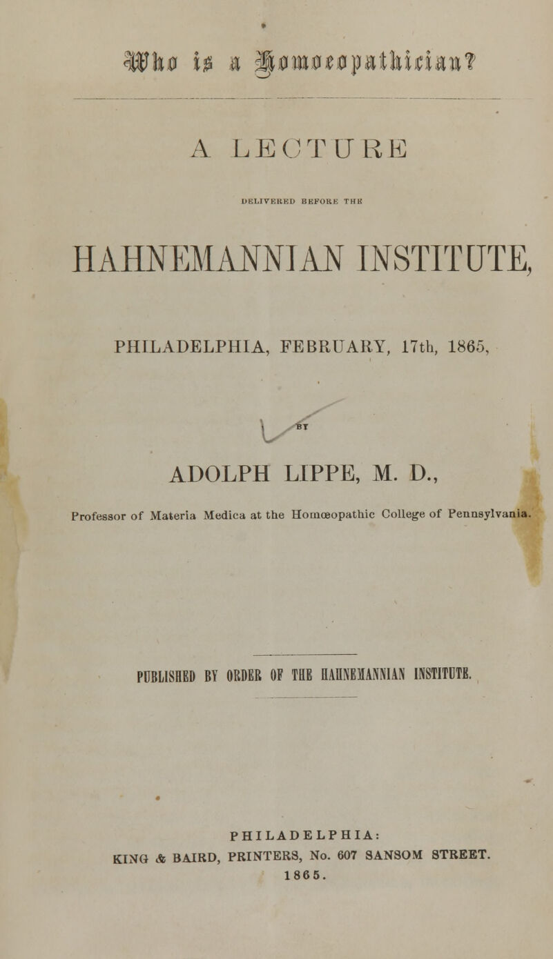 utoeopatltidanT A LECTURE IIEI.IVKKKU BEFORE THK HAHNEMANNIAN INSTITUTE, PHILADELPHIA, FEBRUARY, 17th, 1865, ADOLPH LIPPE, M. D., Professor of Materia Medica at the Homoeopathic College of Pennsylvania. PUBLISHED BY ORDER OF THE EAR1EMN1AN INSTITUTE. PHILADELPHIA: KING & BAIRD, PRINTERS, No. 607 SANSOM STREET. 1865.