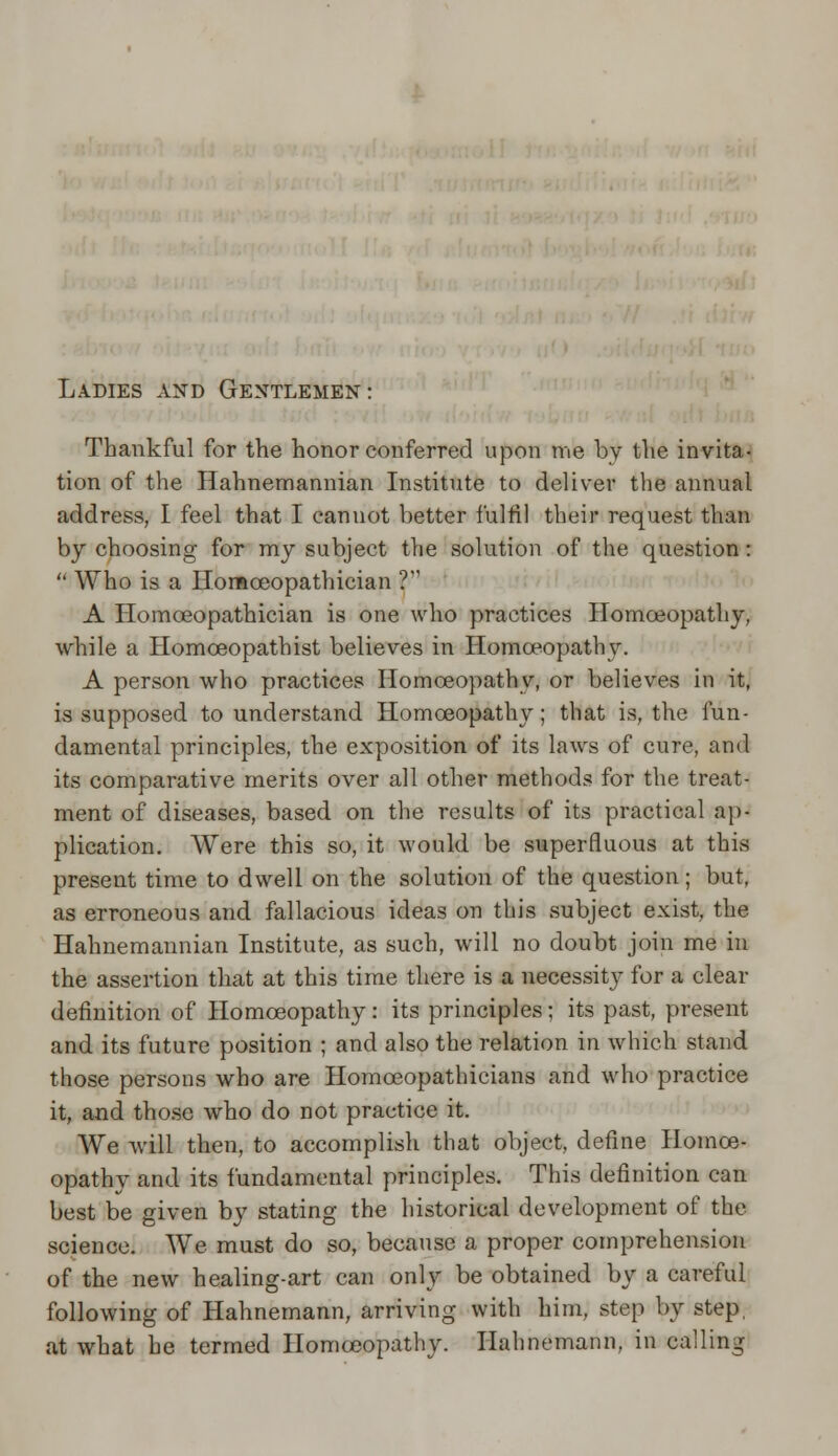 Ladies and Gentlemen: Thankful for the honor conferred upon me by the invita- tion of the Hahnemannian Institute to deliver the annual address, I feel that I cannot better fulfil their request than by choosing for my subject the solution of the question:  Who is a Ilomceopathician ? A Homceopathician is one who practices Homoeopathy, while a Homceopatbist believes in Homoeopathy. A person who practices Homoeopathy, or believes in it, is supposed to understand Homoeopathy; that is, the fun- damental principles, the exposition of its laws of cure, and its comparative merits over all other methods for the treat- ment of diseases, based on the results of its practical ap- plication. Were this so, it would be superfluous at this present time to dwell on the solution of the question; but, as erroneous and fallacious ideas on this subject exist, the Hahnemannian Institute, as such, will no doubt join me in the assertion that at this time there is a necessity for a clear definition of Homoeopathy: its principles; its past, present and its future position ; and also the relation in which stand those persons who are Homceopathicians and who practice it, and those who do not practice it. We will then, to accomplish that object, define Homoe- opathy and its fundamental principles. This definition can best be given by stating the historical development of the science. We must do so, because a proper comprehension of the new healing-art can only be obtained by a careful following of Hahnemann, arriving with him, step by step, at what he termed Homoeopathy. Hahnemann, in calling