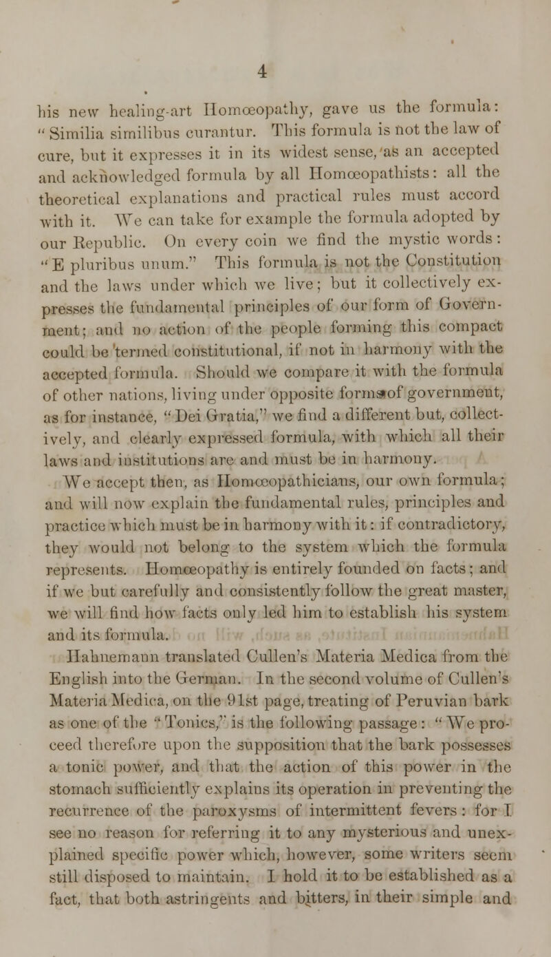 his new healing-art Homoeopathy, gave us the formula:  Similia similibus curantur. This formula is not the law of cure, but it expresses it in its widest sense, as an accepted and acknowledged formula by all Homoeopathists: all the theoretical explanations and practical rules must accord with it. We can take for example the formula adopted by our Republic. On every coin we find the mystic words: E pluribus unum. This formula is not the Constitution and the laws under which we live; but it collectively ex- presses the fundamental principles of our form of Govern- ment: and no action of the people forming this compact could be termed constitutional, if not in harmony with the accepted formula. Should we compare it with the formula of other nations, living under opposite formaof government, as for instance, Dei Gratia,'' we find a different but, collect- ively, and clearly expressed formula, with which all their laws and institutions are and must be in harmony. We accept then, as Iloniceopathieians, our own formula; and will now explain the fundamental rules, principles and practice which must be in harmony with it: if contradictory, they would not belong to the system which the formula represents. Homoeopathy is entirely founded on facts; and if we but carefully and consistently follow the great master, we will find how facts only led him to establish his system and its formula. Hahnemann translated Cullen's Materia Medica from the English into the German. In the second volume of Cullen's Materia Medica, on the 91st page, treating of Peruvian bark as one of the f Tonics,'' is the following passage :  We pro- ceed therefore upon the supposition that the bark possesses a tonic power, and that the action of this power in the stomach sufficiently explains its operation in preventing the recurrence of the paroxysms of intermittent fevers : for I see no reason for referring it to any mysterious and unex- plained specific power which, however, some writers seem still disposed to maintain. I hold it to be established as a fact, that both astringents and bitters, in their simple and