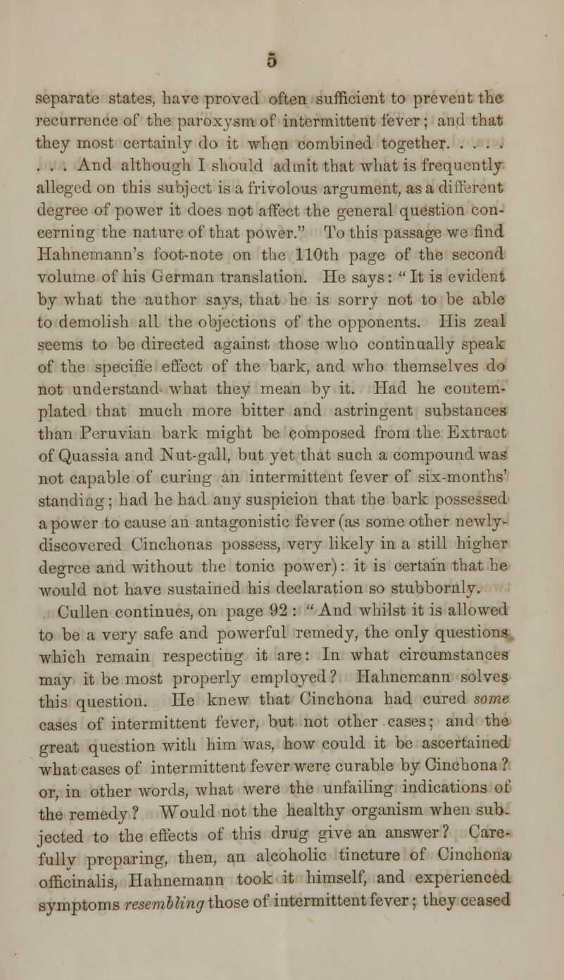 separate states, have proved often sufficient to prevent the recurrence of the paroxysm of intermittent fever; and that they most certainly do it when combined together . . . And although I should admit that what is frequently alleged on this subject is a frivolous argument, as a different degree of power it does not affect the general question con- cerning the nature of that power. To this passage we find Hahnemann's foot-note on the 110th page of the second volume of his German translation. He says:  It is evident by what the author says, that he is sorry not to be able to demolish all the objections of the opponents. His zeal seems to be directed against those who continually speak of the specifie effect of the bark, and who themselves do not understand what they mean by it. Had he contem- plated that much more bitter and astringent substances than Peruvian bark might be composed from the Extract of Quassia and Nut-gall, but yet that such a compound was not capable of curing an intermittent fever of six-months' standing ; had he had any suspicion that the bark possessed a power to cause an antagonistic fever (as some other newly- discovered Cinchonas possess, very likely in a still higher degree and without the tonic power): it is certain that he would not have sustained his declaration so stubbornly. Cullen continues, on page 92 :  And whilst it is allowed to be a very safe and powerful remedy, the only questions which remain respecting it are: In what circumstances may it be most properly employed ? Hahnemann solves this question. He knew that Cinchona had cured some cases of intermittent fever, but not other cases; and the o-reat question with him was, how could it be ascertained what cases of intermittent fever were curable by Cinchona ? or, in other words, what were the unfailing indications of the remedy ? Would not the healthy organism when sub- jected to the effects of this drug give an answer? Care- fully preparing, then, an alcoholic tincture of Cinchona officinalis, Hahnemann took it himself, and experienced symptoms resembling those of intermittent fever; they ceased