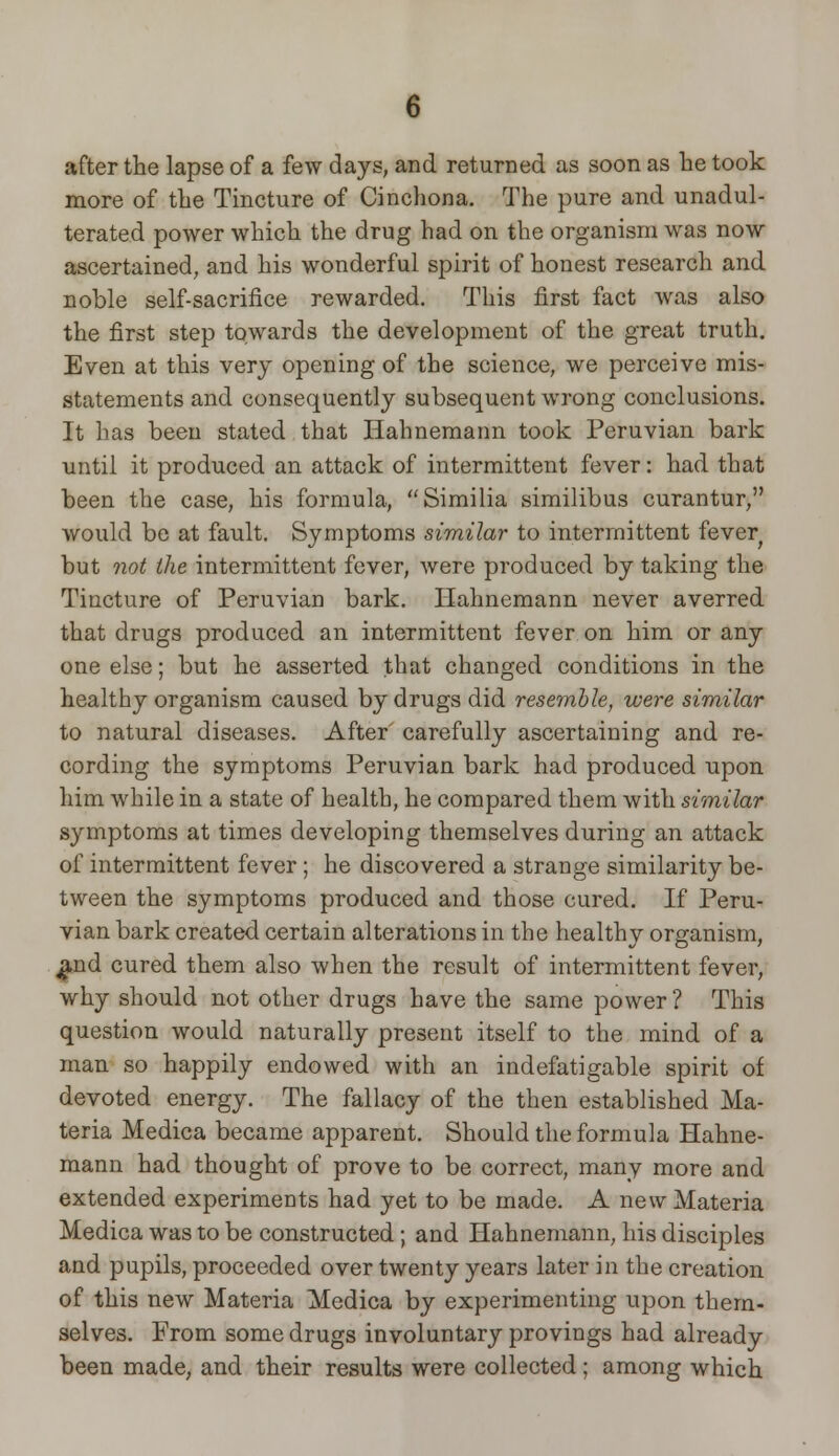 after the lapse of a few days, and returned as soon as be took more of the Tincture of Cinchona. The pure and unadul- terated power which the drug had on the organism was now ascertained, and his wonderful spirit of honest research and noble self-sacrifice rewarded. This first fact was also the first step towards the development of the great truth. Even at this very opening of the science, we perceive mis- statements and consequently subsequent wrong conclusions. It has been stated that Hahnemann took Peruvian bark until it produced an attack of intermittent fever: had that been the case, his formula, Similia similibus curantur, would be at fault. Symptoms similar to intermittent fever but not the intermittent fever, were produced by taking the Tincture of Peruvian bark. Hahnemann never averred that drugs produced an intermittent fever on him or any one else; but he asserted that changed conditions in the healthy organism caused by drugs did resemble, were similar to natural diseases. After' carefully ascertaining and re- cording the symptoms Peruvian bark had produced upon him while in a state of health, he compared them with similar symptoms at times developing themselves during an attack of intermittent fever ; he discovered a strange similarity be- tween the symptoms produced and those cured. If Peru- vian bark created certain alterations in the healthy organism, #nd cured them also when the result of intermittent fever, why should not other drugs have the same power ? This question would naturally present itself to the mind of a man so happily endowed with an indefatigable spirit of devoted energy. The fallacy of the then established Ma- teria Medica became apparent. Should the formula Hahne- mann had thought of prove to be correct, many more and extended experiments had yet to be made. A new Materia Medica was to be constructed; and Hahnemann, his disciples and pupils, proceeded over twenty years later in the creation of this new Materia Medica by experimenting upon them- selves. From some drugs involuntary provings had already been made, and their results were collected; among which