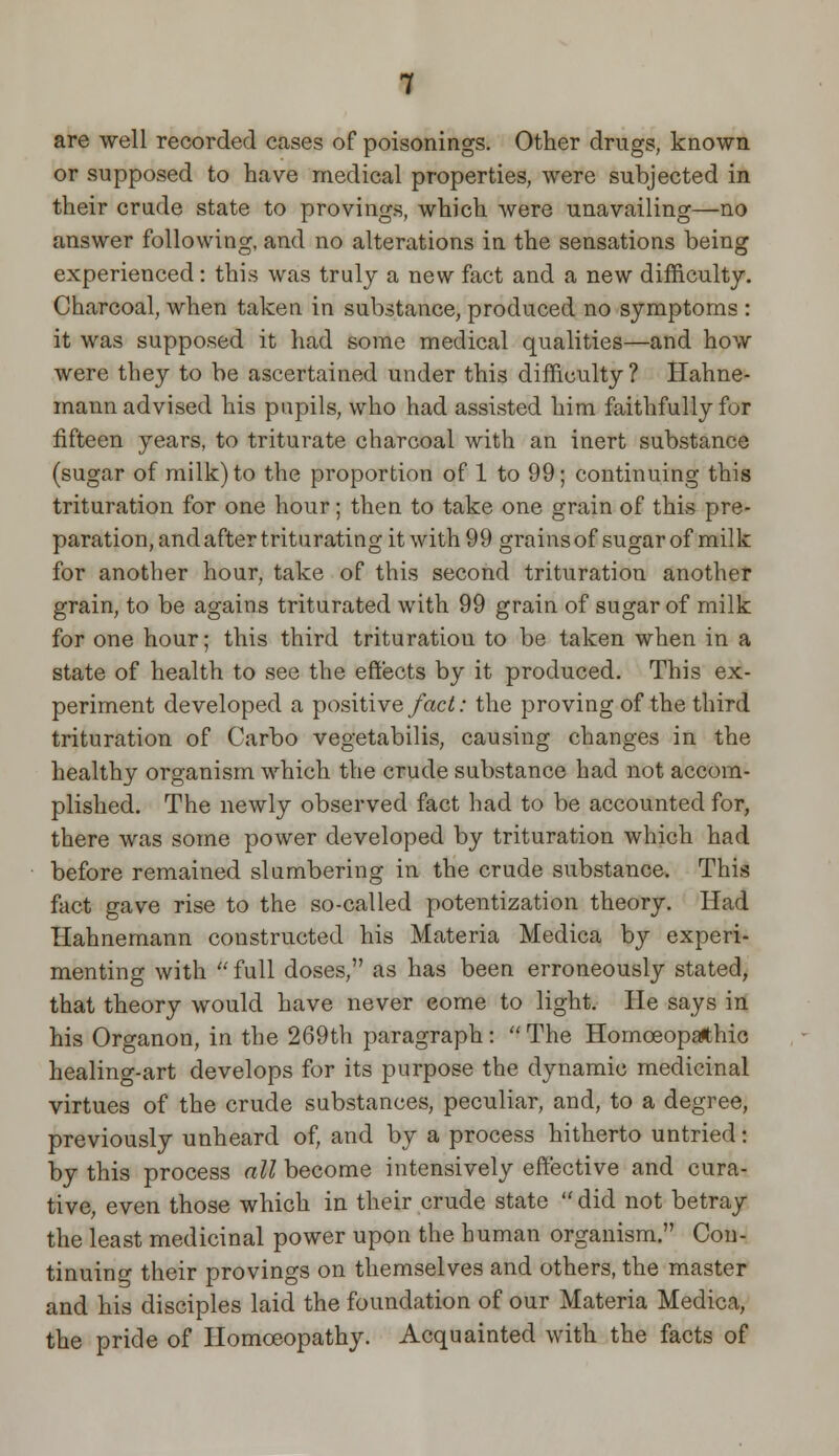 are well recorded cases of poisonings. Other drugs, known or supposed to have medical properties, were subjected in their crude state to provings, which were unavailing—no answer following, and no alterations in the sensations being experienced: this was truly a new fact and a new difficulty. Charcoal, when taken in substance, produced no symptoms : it was supposed it had some medical qualities—and how were they to be ascertained under this difficulty ? Hahne- mann advised his pupils, who had assisted him faithfully for fifteen years, to triturate charcoal with an inert substance (sugar of milk) to the proportion of 1 to 99; continuing this trituration for one hour; then to take one grain of this pre- paration, and after triturating it with 99 grains of sugar of milk for another hour, take of this second trituration another grain, to be agains triturated with 99 grain of sugar of milk for one hour; this third trituration to be taken when in a state of health to see the effects by it produced. This ex- periment developed a positive fact: the proving of the third trituration of Carbo vegetabilis, causing changes in the healthy organism which the crude substance had not accom- plished. The newly observed fact had to be accounted for, there was some power developed by trituration which had before remained slumbering in the crude substance. This fact gave rise to the so-called potentization theory. Had Hahnemann constructed his Materia Medica by experi- menting with  full doses, as has been erroneously stated, that theory would have never come to light. He says in his Organon, in the 269th paragraph: The Homoeopathic healing-art develops for its purpose the dynamic medicinal virtues of the crude substances, peculiar, and, to a degree, previously unheard of, and by a process hitherto untried: by this process all become intensively effective and cura- tive, even those which in their crude state  did not betray the least medicinal power upon the human organism. Con- tinuing their provings on themselves and others, the master and his disciples laid the foundation of our Materia Medica, the pride of Homoeopathy. Acquainted with the facts of