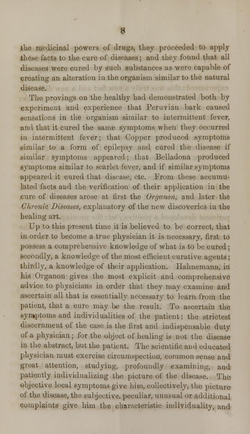 the medicinal powers of drugs, they proceeded to apply these facts to the cure of diseases; and they found that all diseases were cured by such substances as were capable of creating an alteration in the organism similar to the natural disease. The provings on the healthy had demonstrated both by experiment and experience that Peruvian bark caused sensations in the organism similar to intermittent fever, and that it cured the same symptoms when they occurred in intermittent fever; that Copper produced symptoms similar to a form of epilepsy and cured the disease if similar symptoms appeared; that Belladona produced symptoms similar to scarlet fever, and if similar symptoms appeared it cured that disease, etc. From these accumu- lated facts and the verification of their application in the cure of diseases arose at first the Organon, and later the Chronic Diseases, explanatory of the new discoveries in the healing art. Up to this present time it is believed to be correct, that in order to become a true physician it is necessary, first to possess a comprehensive knowledge of what is to be cured; secondly, a knowledge of the most efficient curative agents; thirdly, a knowledge of their application. Hahnemann, in his Organon gives the most explicit and comprehensive advice to physicians in order that they may examine and ascertain all that is essentially necessary to learn from the patient, that a cure may be the result. To ascertain the symptoms and individualities of the patient: the strictest discernment of the case is the first and indispensable duty of a physician; for the object of healing is not the disease in the abstract, but the patient. The scientific and educated physician must exercise circumspection, common sense and great attention, studying, profoundly examining, and patiently individualizing the picture of the disease. The objective local symptoms give him, collectiveh', the picture of the disease, the subjective, peculiar, unusual or additional complaints give him the cbaracteristie individuality, and