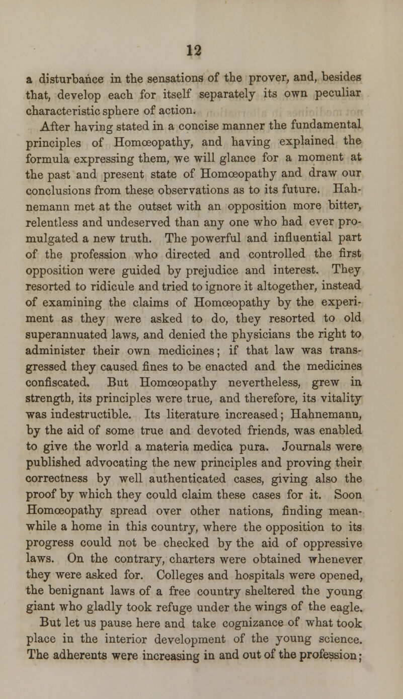 a disturbance in the sensations of the prover, and, besides that, develop each for itself separately its own peculiar characteristic sphere of action. After having stated in a concise manner the fundamental principles of Homoeopathy, and having explained the formula expressing them, we will glance for a moment at the past and present state of Homoeopathy and draw our conclusions from these observations as to its future. Hah- nemann met at the outset with an opposition more bitter, relentless and undeserved than any one who had ever pro- mulgated a new truth. The powerful and influential part of the profession who directed and controlled the first opposition were guided by prejudice and interest. They resorted to ridicule and tried to ignore it altogether, instead of examining the claims of Homoeopathy by the experi- ment as they were asked to do, they resorted to old superannuated laws, and denied the physicians the right to administer their own medicines; if that law was trans- gressed they caused fines to be enacted and the medicines confiscated. But Homoeopathy nevertheless, grew in strength, its principles were true, and therefore, its vitality was indestructible. Its literature increased; Hahnemann, by the aid of some true and devoted friends, was enabled to give the world a materia medica pura. Journals were published advocating the new principles and proving their correctness by well authenticated cases, giving also the proof by which they could claim these cases for it. Soon Homoeopathy spread over other nations, finding mean- while a home in this country, where the opposition to its progress could not be checked by the aid of oppressive laws. On the contrary, charters were obtained whenever they were asked for. Colleges and hospitals were opened, the benignant laws of a free country sheltered the young giant who gladly took refuge under the wings of the eagle. But let us pause here and take cognizance of what took place in the interior development of the young science. The adherents were increasing in and out of the profession;