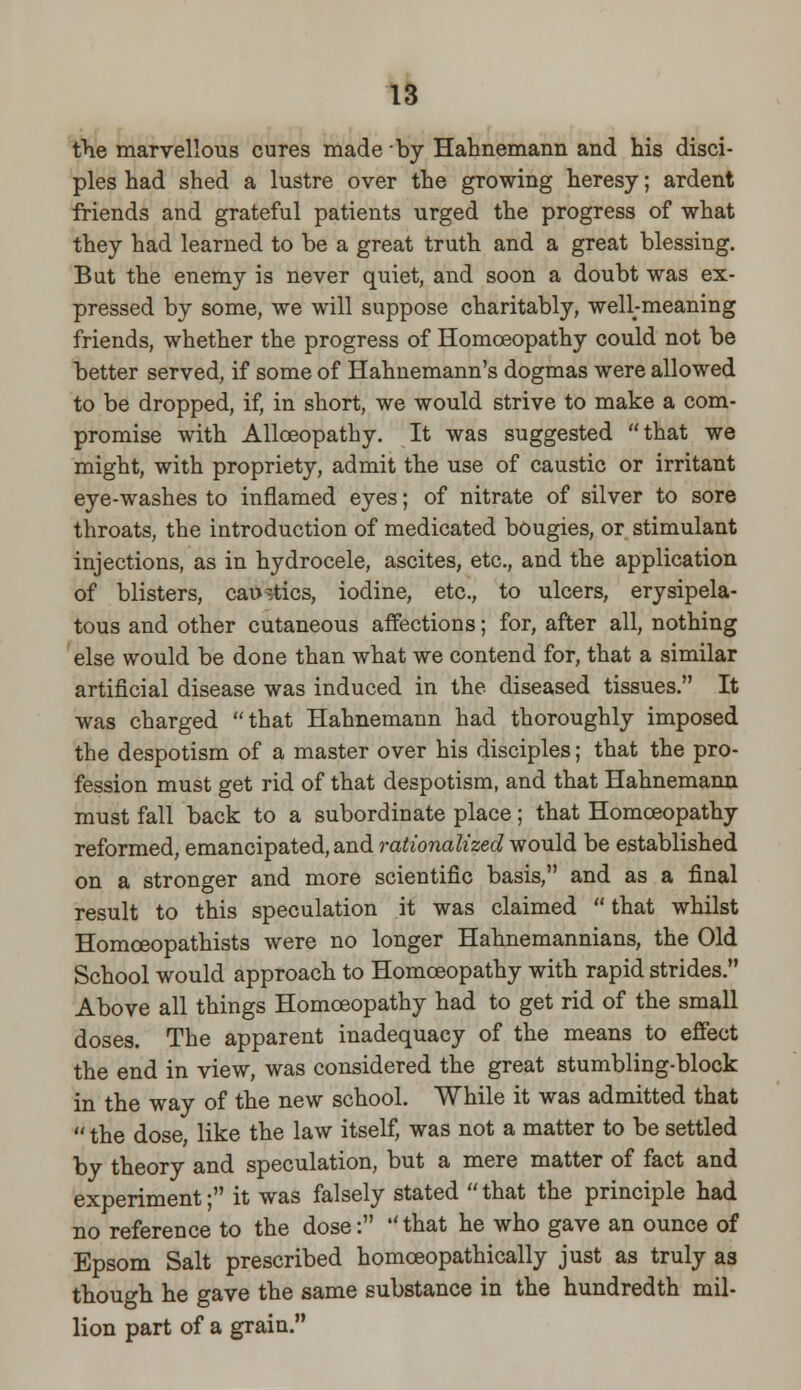 the marvellous cures made by Hahnemann and his disci- ples had shed a lustre over the growing heresy; ardent friends and grateful patients urged the progress of what they had learned to be a great truth and a great blessing. But the enemy is never quiet, and soon a doubt was ex- pressed by some, we will suppose charitably, well-meaning friends, whether the progress of Homoeopathy could not be better served, if some of Hahnemann's dogmas were allowed to be dropped, if, in short, we would strive to make a com- promise with Allceopathy. It was suggested that we might, with propriety, admit the use of caustic or irritant eye-washes to inflamed eyes; of nitrate of silver to sore throats, the introduction of medicated bougies, or stimulant injections, as in hydrocele, ascites, etc., and the application of blisters, caustics, iodine, etc., to ulcers, erysipela- tous and other cutaneous affections; for, after all, nothing else would be done than what we contend for, that a similar artificial disease was induced in the diseased tissues. It was charged that Hahnemann had thoroughly imposed the despotism of a master over his disciples; that the pro- fession must get rid of that despotism, and that Hahnemann must fall back to a subordinate place; that Homoeopathy reformed, emancipated, and rationalized would be established on a stronger and more scientific basis, and as a final result to this speculation it was claimed that whilst Homceopathists were no longer Hahnemannians, the Old School would approach to Homoeopathy with rapid strides. Above all things Homoeopathy had to get rid of the small doses. The apparent inadequacy of the means to effect the end in view, was considered the great stumbling-block in the way of the new school. While it was admitted that  the dose like the law itself, was not a matter to be settled by theory and speculation, but a mere matter of fact and experiment; it was falsely stated  that the principle had no reference to the dose:  that he who gave an ounce of Epsom Salt prescribed homceopathically just as truly as though he gave the same substance in the hundredth mil- lion part of a grain.