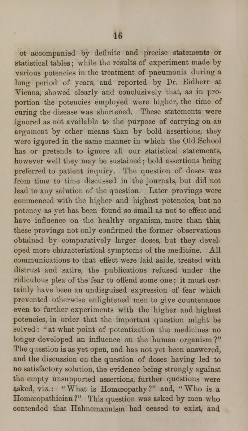 ot accompanied by definite and precise statements or statistical tables; while the results of experiment made by various potencies in the treatment of pneumonia during a long period of years, and reported by Dr. Bidherr at Vienna, showed clearly and conclusively that, as in pro- portion the potencies employed were higher, the time of curing the disease was shortened. These statements were ignored as not available to the purpose of carrying on an argument by other means than by bold assertions, they were ignored in the same manner in which the Old School has or pretends to ignore all our statistical statements, however well they may be sustained; bold assertions being preferred to patient inquiry. The question of doses was from time to time discussed in the journals, but did not lead to any solution of the question. Later provings were commenced with the higher and highest potencies, but no potency as yet has been found so small as not to effect and have influence on the healthy organism, more than this, these provings not only confirmed the former observations obtained by comparatively larger doses, but they devel- oped more characteristical symptoms of the medicine. All communications to that effect were laid aside, treated with distrust and satire, the publications refused under the ridiculous plea of the fear to offend some one; it must cer- tainly have been an undisguised expression of fear which prevented otherwise enlightened men to give countenance even to further experiments with the higher and highest potencies, in order that the important question might be solved:  at what point of potentization the medicines no longer developed an influence on the human organism ? The question is as yet open, and has not yet been answered, and the discussion on the question of doses having led to no satisfactory solution, the evidence being strongly against the empty unsupported assertions, further questions were asked, viz.:  What is Homoeopathy ? and,  Who is a Homceopathician? This question was asked by men who contended that Hahnemannism had ceased to exist, and