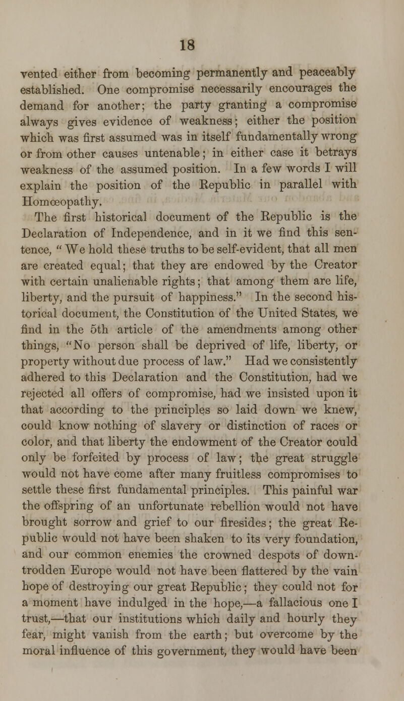 vented either from becoming permanently and peaceably- established. One compromise necessarily encourages the demand for another; the party granting a compromise always gives evidence of weakness; either the position which was first assumed was in itself fundamentally wrong or from other causes untenable; in either case it betrays weakness of the assumed position. In a few words I will explain the position of the Republic in parallel with Homoeopathy. The first historical document of the Republic is the Declaration of Independence, and in it we find this sen- tence, We hold these truths to be self-evident, that all men are created equal; that they are endowed by the Creator with certain unalienable rights; that among them are life, liberty, and the pursuit of happiness. In the second his- torical document, the Constitution of the United States, we find in the 5th article of the amendments among other things, No person shall be deprived of life, liberty, or property without due process of law. Had we consistently adhered to this Declaration and the Constitution, had we rejected all offers of compromise, had we insisted upon it that according to the principles so laid down we knew, could know nothing of slavery or distinction of races or color, and that liberty the endowment of the Creator could only be forfeited by process of law; the great struggle would not have come after many fruitless compromises to settle these first fundamental principles. This painful war the offspring of an unfortunate rebellion would not have brought sorrow and grief to our firesides; the great Re- public would not have been shaken to its very foundation, and our common enemies the crowned despots of down- trodden Europe would not have been flattered by the vain hope of destroying our great Republic; they could not for a moment have indulged in the hope,—a fallacious one I trust,—that our institutions which daily and hourly they fear, might vanish from the earth; but overcome by the moral influence of this government, they would have been