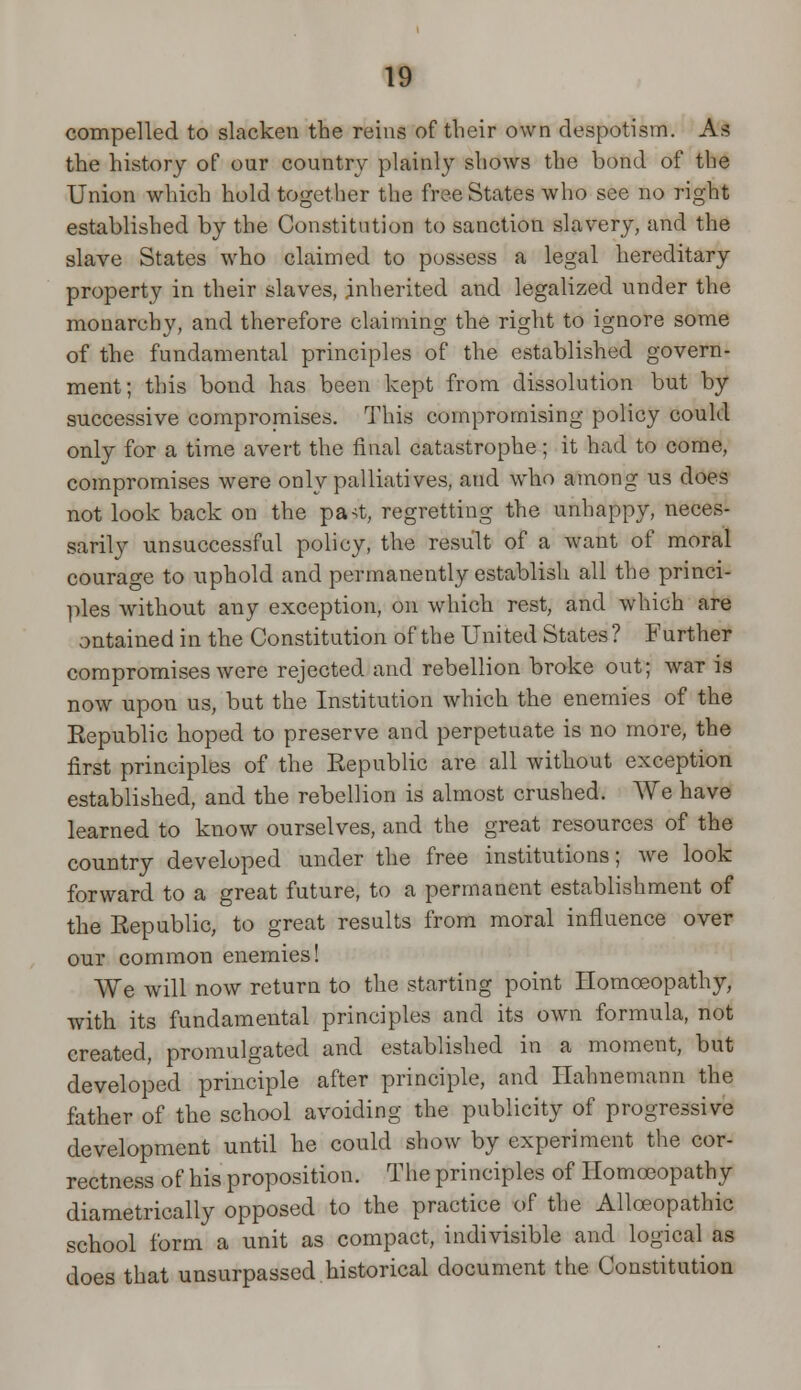 compelled to slacken the reins of their own despotism. As the history of our country plainly shows the bond of the Union which hold together the free States who see no right established by the Constitution to sanction slavery, and the slave States who claimed to possess a legal hereditary property in their slaves, inherited and legalized under the monarchy, and therefore claiming the right to ignore some of the fundamental principles of the established govern- ment; this bond has been kept from dissolution but by successive compromises. This compromising policy could only for a time avert the final catastrophe; it had to come, compromises were only palliatives, and who among us does not look back on the pa<t, regretting the unhappy, neces- sarily unsuccessful policy, the result of a want of moral courage to uphold and permanently establish all the princi- ples without any exception, on which rest, and which are ontained in the Constitution of the United States ? Further compromises were rejected and rebellion broke out; war is now upon us, but the Institution which the enemies of the Kepublic hoped to preserve and perpetuate is no more, the first principles of the Kepublic are all without exception established, and the rebellion is almost crushed. We have learned to know ourselves, and the great resources of the country developed under the free institutions; we look forward to a great future, to a permanent establishment of the Republic, to great results from moral influence over our common enemies! We will now return to the starting point Homoeopathy, with its fundamental principles and its own formula, not created, promulgated and established in a moment, but developed principle after principle, and Hahnemann the father of the school avoiding the publicity of progressive development until he could show by experiment the cor- rectness of his proposition. The principles of Homoeopathy diametrically opposed to the practice of the Alloeopathic school form a unit as compact, indivisible and logical as does that unsurpassed historical document the Constitution