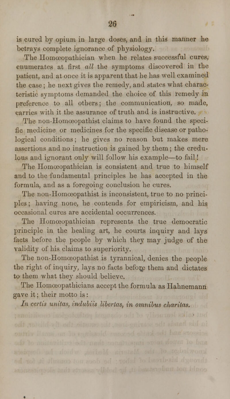 is cured by opium iu large doses, and in this manner lie betrays complete ignorance of physiology. The Homoeopathician when he relates successful cures, enumerates at first all the symptoms discovered in the patient, and at once it is apparent that he has well examined the case; he next gives the remedy, and states what charac- teristic symptoms demanded the choice of this remedy in preference to all others; the communication, so made, carries with it the assurance of truth and is instructive. The non-Homceopathist claims to have found the speci- fic medicine or medicines for the specific disease or patho- logical conditions; he gives no reason but makes mere assertions and no instruction is gained by them; the credu- lous and ignorant only will follow his example—to fail! The Homoeopathician is consistent and true to himself and to the fundamental principles he has accepted in the formula, and as a foregoing conclusion he cures. The non-Homceopathist is inconsistent, true to no princi- ples ; having none, he contends for empiricism, and his occasional cures are accidental occurrences. The Homoeopathician represents the true democratic principle in the healing art, he courts inquiry and lays facts before the people by which they may judge of the validity of his claims to superiority. The non-Homceopathist is tyrannical, denies the people the right of inquiry, lays no facts before them and dictates to them what they should believe. The Homceopathicians accept the formula as Hahnemann gave it; their motto is: In cerlis unitas, indubiis libertas, in omnibus charitas.