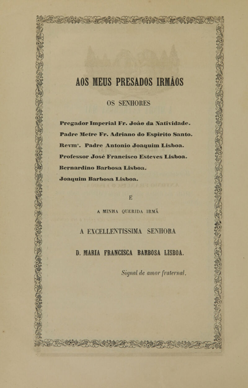 AOS MEUS PRESADOS IRMÃOS OS SENHORES Pregador Imperial Fr. João da Natividade. Padre Metro Fr. Adriano do Espirito Santo. Rcvmr. Padre António Joaquim Lisboa. Professor José Francisco Esteves Lisboa. Bernardino Barbosa Lisboa. Joaquim Barbosa Lisboa. E A MINHA QUERIDA IRMÃ A EXCELLENTISSIMA SENHORA D. MARIA FRANCISCA BARBOSA LISBOA. Signal de amor fraterna]. <>£&