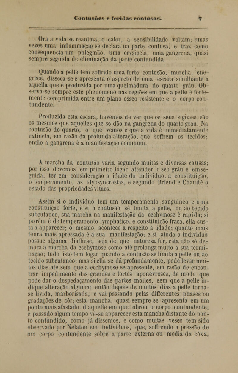 Ora a vida se reanima; o calor, a sensibilidade voltam; umas vezes uma inflammaçfio se declara na parte contusa, e traz como consequência um phlegmão, uma erysipela, uma gangrena, quasi sempre seguida de eliminação da parte contundida. Quando a pelle tem soíírido uma forte contusão, murcha, ene- grece, disseca-se e apresenta o aspecto de uma escara similhante a aquella que é produzida por uma queimadura do quarto grau. Ob- serva-se sempre este phenomeno nas regiões em que a pelle é forte- mente comprimida entre um plano ósseo resistente e o corpo con- tundente. Produzida esta escara, havemos de ver que os seus signaes são os mesmos que aquelles que se dão na gangrena do quarto grau. Na contusão do quarto, o que vemos é que a vida é immediatamente extmeta, em razão da profunda alteração, que soffrem os tecidos-, então a gangrena é a manifestação commum. A marcha da contusão varia segundo muitas e diversas causas; por isso devemos em primeiro logar attender o seo grau e emse- gúida, ter cm consideração a idade do individuo, a constituição, o temperamento, as idyosyncrasias, e segundo Briend e Chaudé o estado das propriedades vitaes. Assim si o individuo tem um temperamento sanguíneo e uma constituição forte, e si a contusão se limita a pelle, ou ao tecido subcutâneo, sua marcha na manifestação da ecchymose é rápida-, si porém é de temperamento lymphatico, e constituição fraca, ella cus- ta a apparecer; o mesmo acontece a respeito a idade: quanto mais tenra mais apressada é a sua manifestação; e si ainda o individuo possue alguma diathese, seja de que natureza for, esta não só de- mora a marcha da ecchymose como até prolonga muito a sua termi- nação; tudo isto tem logar quando a contusão se limita a pelle ou ao tecido subcutâneo; mas si ella se dá profundamente, pode levar mui- tos dias até sem que a ecchymose se apresente, em rasão de encon- trar impedimento das grandes e fortes aponevroses, de modo que pode dar o despedaçamento das partes molles, sem que a pelle in- dique alteração alguma-, então depois de muitos dias a pelle torna- se li vida, marborisada, e vai passando pelas differentes phases ou gradações de côr; esta mancha, quasi sempre se apresenta em um ponto mais afastado d'aquelle em que obrou o corpo contundente, e passado algum tempo vè-se apparecer esta mancha distante do pon- to contundido, como já dissemos, e como muitas veses tem sido observado por Nelaton em indivíduos, que, soffrendo a pressão de um corpo contundente sobre a parte externa ou media da coxa,