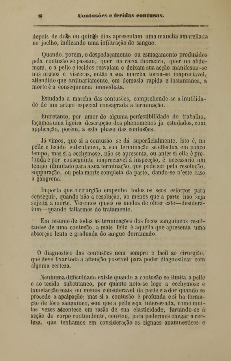 depois de doXe ou quinze dias apresentam uma mancha amarellada no joelho, indicando uma infiltração de sangue. Quando, porém, o despedaçamento ou esmagamento produzidos pela contusão se passam, quer na caixa thoracica, quer no abdo- mem, e a pelle e tecidos resvalam e deixam sua acção manifestar-se nos órgãos e vísceras, então a sua marcha torna-se inapreciável, attendidoque ordinariamente, em demasia rápida e instantânea, a morte é a consequência immediata. Estudada a marcha das contusões, comprehende-se a inutilida- de de um arligo especial consagrada a terminação. Entretanto, por amor de alguma perfectibilidade do trabalho,, façamos uma ligeira descripção dos phenomenos já estudados.com applicação, porém, a esta phase das contusões. Já vimos, que si a contusão se dá superficialmente, isto é, na pelle e tecido subcutâneo, a sua terminação se effectua em pouco tempo; mas si a ecchymose, não se apresenta, ou antes si ella é pro- funda e por conseguinte inapreciável á inspecção, é necessário um tempo illimitado para a sua terminação, que pode ser pela resolução, suppuração, ou pela morte completa da parte, dando-se n'este caso a gangrena. Importa que o cirurgião empenhe todos os seos esforços para conseguir, quando não a resolução, ao menos que a parte não seja sujeita a morte. Veremos quaes os modos de obter este—desidera- tum—quando fatiarmos do tratamento. Em resumo de todas as terminações dos focos sanguíneos resul- tantes de uma contusão, a mais feliz è aquella que apresenta uma absorção lenta e graduada do sangue derramado. O diagnostico das contusões nem sempre é fácil ao cirurgião, que deve fixar toda a attenção possível para poder diagnosticar com alguma certeza. Nenhuma difficuldade existe quando a contusão se limita a pelle e ao tecido subcutâneo, por quanto nota-se logo a ecchymose e tumefacção mais ou menos considerável da parte e a dor quando se procede aapalpação; mas si a contusão é profunda esi ha forma- ção de foco sanguíneo, sem que a pelle seja interessada, como mui- tas vezes acontece em rasão de sua elasticidade, furtando-se á acção do corpo contundente, convém, para podermos chegar á cer- teza, que tenhamos em consideração os signaes anamnesticos e