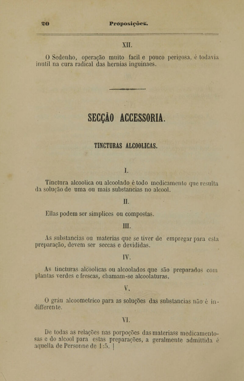 XII. 0 Sedenho, operação muito fácil e pouco perigosa, é todavia inútil na cura radical das hérnias inguinaes. SECÇÃO ACCESSORIA. TINGTURAS ALCOÓLICAS. I. Tinctura alcoólica ou alcoolado étodo medicamento que resulta da solução de uma ou mais substancias no álcool. II. Elias podem ser simplices ou compostas. III. As substancias ou matérias que se tiver de empregar para esta preparação, devem ser seccas e devididas. IV. As tincturas alcoólicas ou alcoolados que são preparados com plantas verdes e frescas, chamam-se alcoolaturas. V. O grau alcoometrico para as soluções das substancias não é iu- differente. VI. De todas as relações nas porpoções dasmateriass medicamento- sas e do álcool para estas preparações, a geralmente admittida é aquella dePersonnede 1:5. I