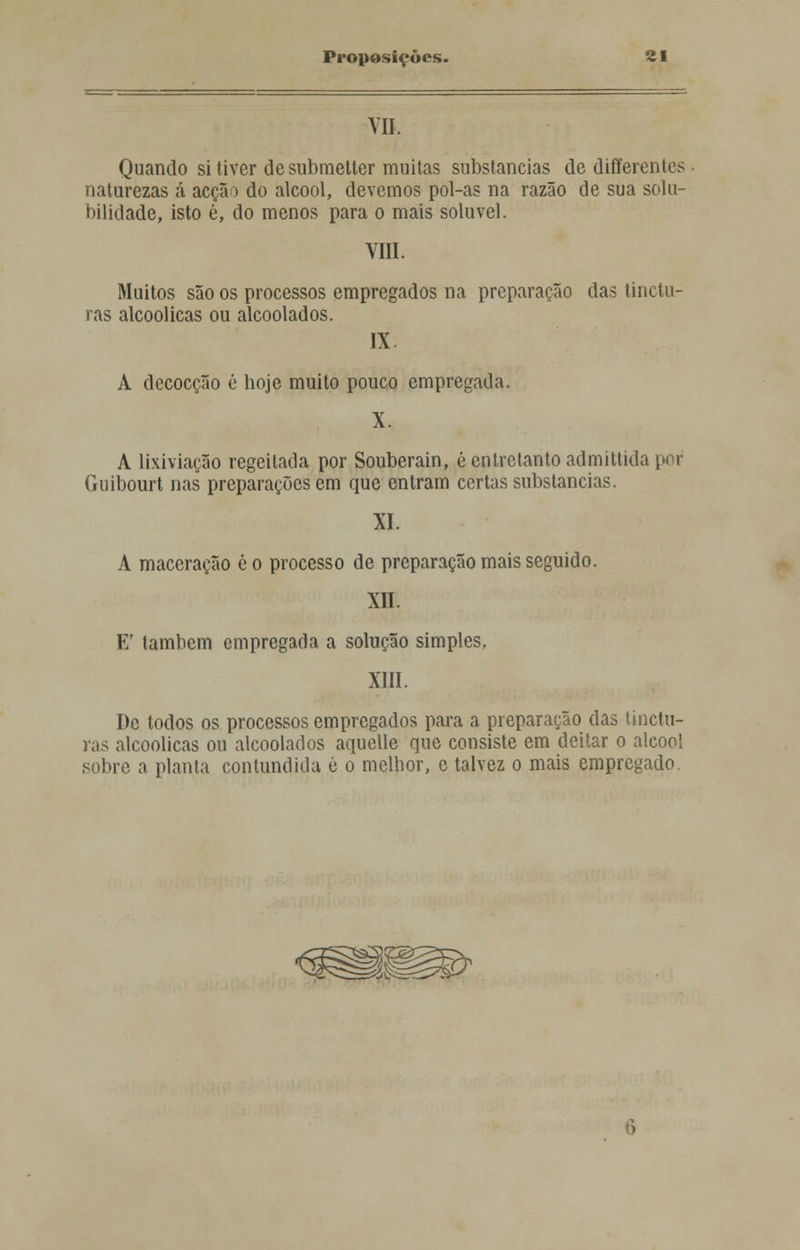 VII. Quando si tiver de submetter muitas substancias de differentes naturezas á acção do álcool, devemos pol-as na razão de sua solu- bilidade, isto é, do menos para o mais solúvel. VIII. Muitos são os processos empregados na preparação das tinctu- ras alcoólicas ou alcoolados. IX A decocção é hoje muito pouco empregada. X. A lixiviação regeitada por Souberain, é entretanto admittida por Guibourt nas preparações em que entram certas substancias. XI. A maceração ê o processo de preparação mais seguido. XII. Ef também empregada a solução simples, XIII. De todos os processos empregados para a preparação das tinctu- ras alcoólicas ou alcoolados aquelle que consiste em deitar o álcool sobre a planta contundida é o melhor, e talvez o mais empregado