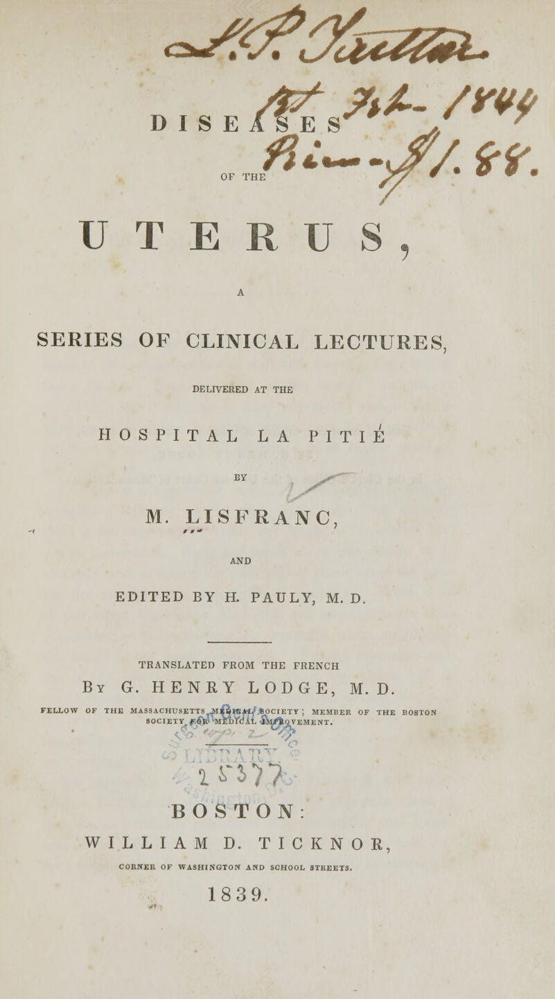 • • t rJn UTERUS, A SERIES OF CLINICAL LECTURES, DELIVERED AT THE HOSPITAL LA PITIE M. LISFRANC EDITED BY H. PAULY, M. D. TRANSLATED FROM THE FRENCH By G. HENRY LODGE, M. D. FELLOW OF THE MASS SOC ACHUSETTSJlftHSJriy.fcOCIETT ; JCIETY.f.W'MEDftUL fittrtQVEl MEMBER OF THE BOSTON VEMENT. BOSTON WILLIAM D. TICKNOR, CORNER OF WASHINGTON AND SCHOOL STREETS. 1839.