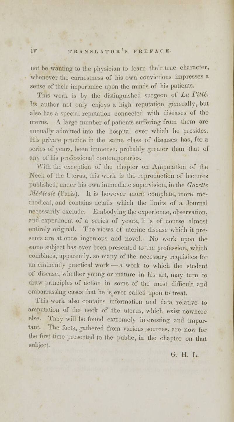 not be wanting to the physician to learn their true character, whenever the earnestness of his own convictions impresses a sense of their importance upon the minds of his patients. This work is by the distinguished surgeon of La Pitie. Its author not only enjoys a high reputation generally, but also has a special reputation connected with diseases of the uterus. A large number of patients suffering from them are annually admitted into the hospital over which he presides. His private practice in the same class of diseases has, for a scries of years, been immense, probably greater than that of any of his professional contemporaries. With the exception of the chapter on Amputation of the Neck of the Uterus, this work is the reproduction of lectures published, under his own immediate supervision, in the Gazette Medicate (Paris). It is however more complete, more me- thodical, and contains details which the limits of a Journal necessarily exclude. Embodying the experience, observation, and experiment of a scries of years, it is of course almost entirely original. The views of uterine disease which it pre- sents are at once ingenious and novel. No work upon the same subject has ever been presented to the profession, which combines, apparently, so many of the necessary requisites for an eminently practical work — a work to which the student of disease, whether young or mature in his art, may turn to draw principles of action in some of the most difficult and embarrassing cases that he is ever called upon to treat. This work also contains information and data relative to amputation of the neck of the uterus, which exist nowhere else. They will be found extremely interesting and impor- tant. The facts, gathered from various sources, arc now for the first time presented to the public, in the chapter on that subject.