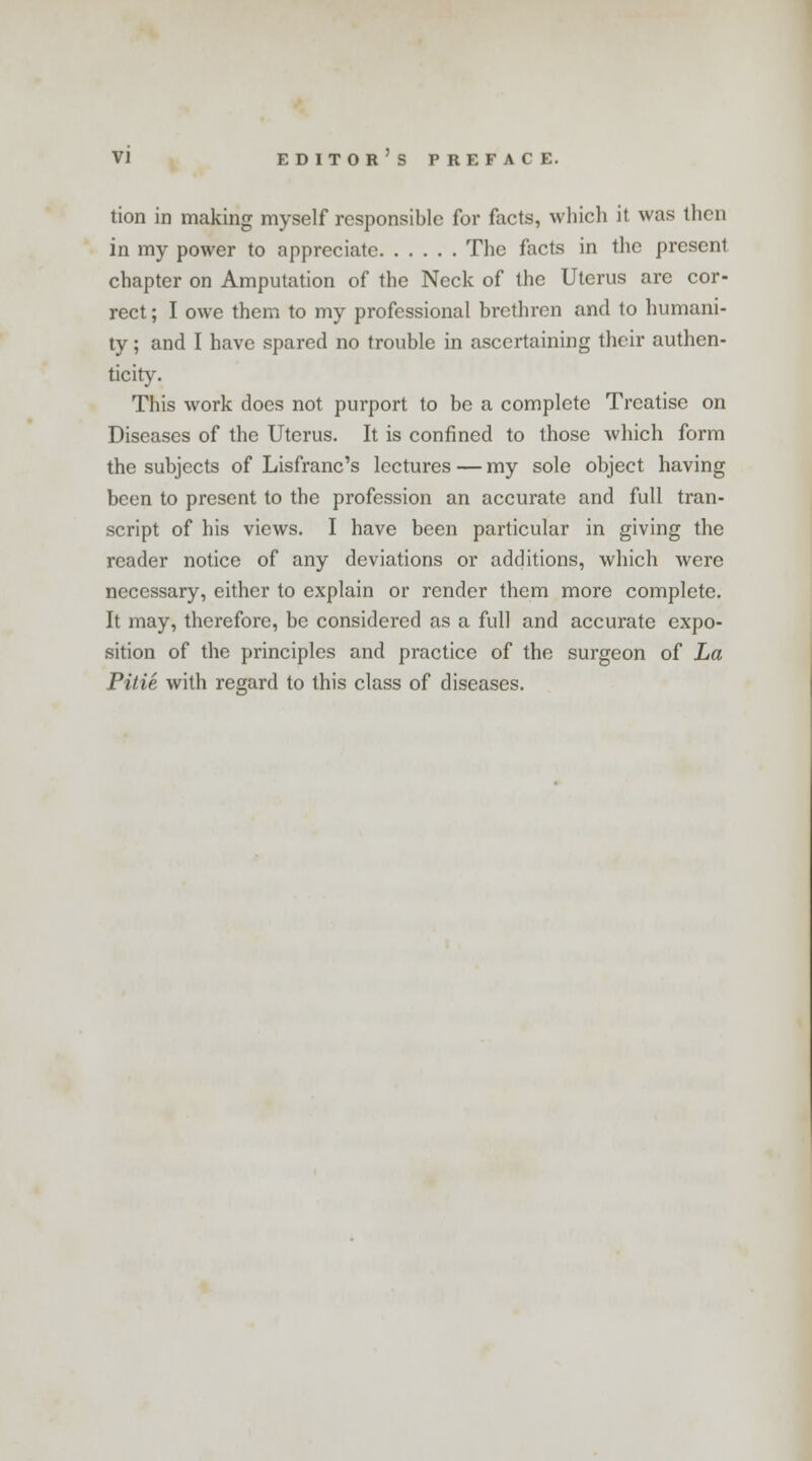 tion in making myself responsible for facts, which it was then in my power to appreciate The facts in the present chapter on Amputation of the Neck of the Uterus are cor- rect ; I owe them to my professional brethren and to humani- ty ; and I have spared no trouble in ascertaining their authen- ticity. This work does not purport to be a complete Treatise on Diseases of the Uterus. It is confined to those which form the subjects of Lisfranc's lectures — my sole object having been to present to the profession an accurate and full tran- script of his views. I have been particular in giving the reader notice of any deviations or additions, which were necessary, either to explain or render them more complete. It may, therefore, be considered as a full and accurate expo- sition of the principles and practice of the surgeon of La Pitie with regard to this class of diseases.