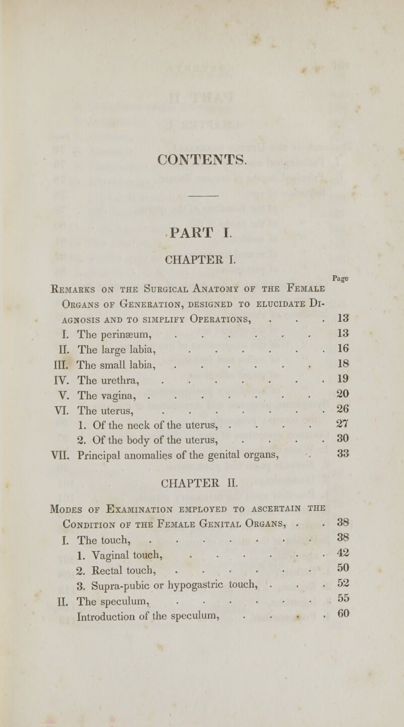 PART I. CHAPTER I. Page Remarks on the Surgical Anatomy of the Female Organs of Generation, designed to elucidate Di- agnosis AND TO SIMPLIFY OPERATIONS, . . .13 I. The perinseum, 13 II. The large labia, 16 III. The small labia, 18 IV. The urethra, 19 V. The vagina, 20 VI. The uterus, 26 1. Of the neck of the uterus, .... 27 2. Of the body of the uterus, . . . .30 VII. Principal anomalies of the genital organs, . 33 CHAPTER II. Modes of Examination employed to ascertain the Condition of the Female Genital Organs, . . 38 I. The touch, 38 1. Vaginal touch, 42 2. Rectal touch, 50 3. Supra-pubic or hypogastric touch, . . .52 II. The speculum, 55 Introduction of the speculum, . . • .60