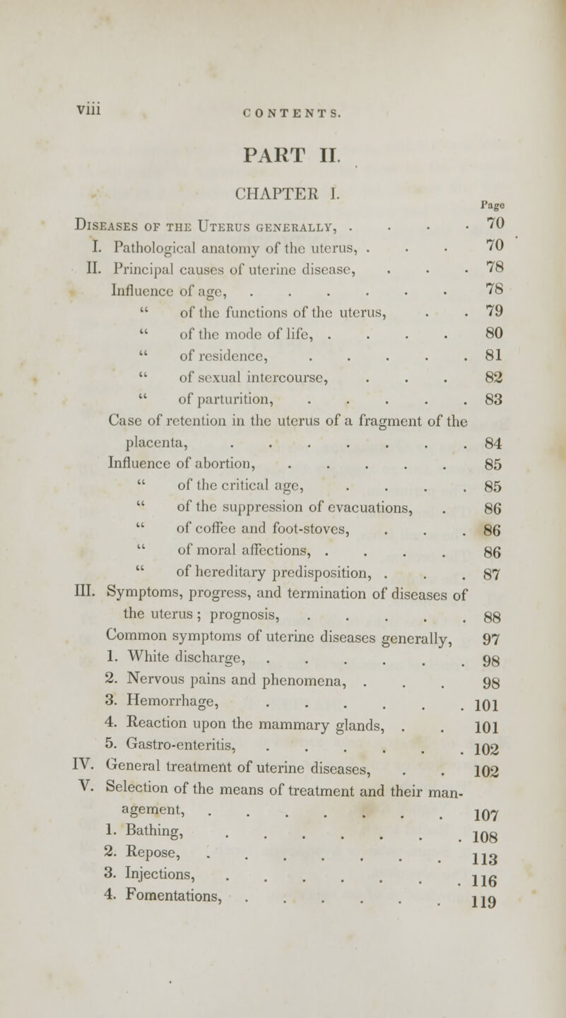 PART II. CHAPTER I. Page Diseases of the Uterus generally, . • • .70 I. Pathological anatomy of the uterus, ... 70 II. Principal causes of uterine disease, . . .78 Influence of age, ...... 78  of the functions of the uterus, . . 79  of the mode of life, .... 80  of residence, . . . . .81  of sexual intercourse, ... 82  of parturition, . . . . .83 Case of retention in the uterus of a fragment of the placenta, ....... 84 Influence of abortion, ..... 85  of the critical age, . . . .85  of the suppression of evacuations, . 86  of coffee and foot-stoves, . . .86  of moral affections, .... 86  of hereditary predisposition, . . .87 III. Symptoms, progress, and termination of diseases of the uterus; prognosis, . . . . .88 Common symptoms of uterine diseases generally, 97 1. White discharge, ..... 98 2. Nervous pains and phenomena, ... 98 3. Hemorrhage, . . . . .101 4. Reaction upon the mammary glands, . . 101 5. Gastro-enteritis, . . . . m .102 IV. General treatment of uterine diseases, . . 102 V. Selection of the means of treatment and their man- agement, 107 1. Bathing, 10g 2. Repose, . . . , , . ijo 3. Injections, ..... iif»