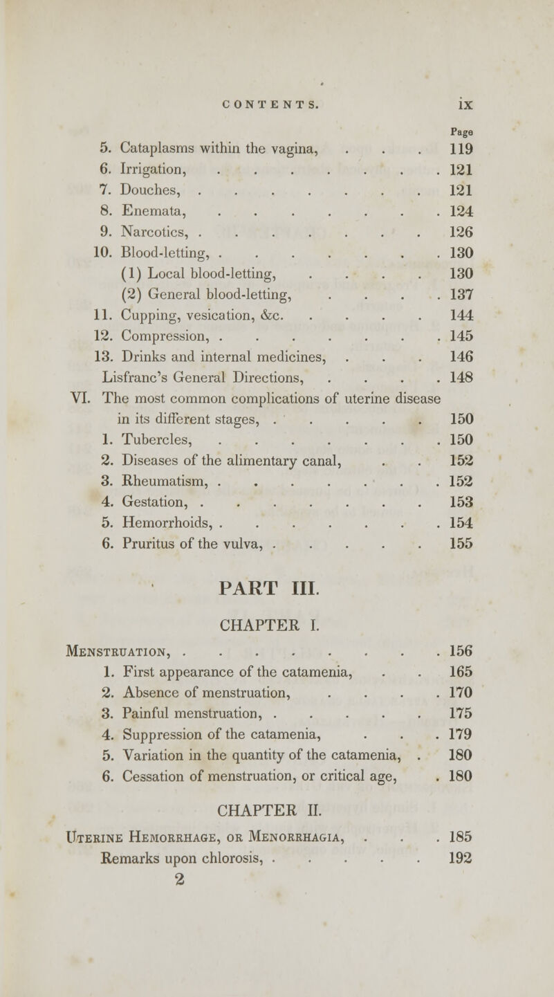 Page 5. Cataplasms within the vagina, . . .119 6. Irrigation, 121 7. Douches, 121 8. Enemata, 124 9. Narcotics, 126 10. Blood-letting, 130 (1) Local blood-letting, .... 130 (2) General blood-letting, . . . .137 11. Cupping, vesication, &c. .... 144 12. Compression, ....... 145 13. Drinks and internal medicines, . . . 146 Lisfranc's General Directions, .... 148 VI. The most common complications of uterine disease in its different stages, ..... 150 1. Tubercles, 150 2. Diseases of the alimentary canal, . . 152 3. Rheumatism, . . . . . . .152 4. Gestation, 153 5. Hemorrhoids, 154 6. Pruritus of the vulva, 155 PART III. CHAPTER I. Menstruation, 156 1. First appearance of the catamenia, . . 165 2. Absence of menstruation, .... 170 3. Painful menstruation, 175 4. Suppression of the catamenia, . . .179 5. Variation in the quantity of the catamenia, . 180 6. Cessation of menstruation, or critical age, . 180 CHAPTER II. Uterine Hemorrhage, or Menorrhagia, . . . 185 Remarks upon chlorosis, 192 2