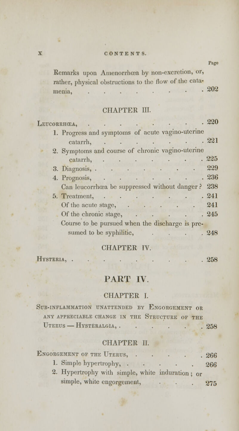 Page Remarks upon Amenorrhea by non-excretion, or, rather, physical obstructions to the flow of the cata- menia, .....••• ** CHAPTER III. Leucobrhoza, • • 220 1. Progress and symptoms of acute vagino-uterine catarrh, . . . . • • .221 2. Symptoms and course of chronic vagino-uterine catarrh, ....... 225 3. Diagnosis, 229 4. Prognosis, ....... 236 Can leucorrhcoa be suppressed without danger ? 238 5. Treatment, 241 Of the acute stage, ..... 241 Of the chronic stage, ..... 245 Course to be pursued when the discharge is pre- sumed to be syphilitic, .... 248 CHAPTER IV. Hysteria, 258 PART IV. CHAPTER I. Sub-inflammation unattended by Engorgement or any appreciable change in the structure of the Uterus — Hysteralgia, 258 CHAPTER II. Engorgement of the Uterus, ..... 266 1. Simple hypertrophy, ..... 266 2. Hypertrophy with simple, white induration; or simple, white engorgement, . . . 275