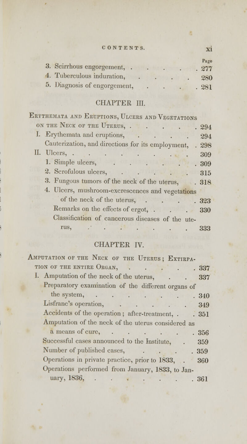 Page 3. Scirrhous engorgement, ..... 277 4. Tuberculous induration, .... 280 5. Diagnosis of engorgement, .... 281 CHAPTER III. Erythemata and Eruptions, Ulcers and Vegetations on the Neck of the Uterus, 294 I. Erythemata and eruptions, .... 294 Cauterization, and directions for its employment, . 298 II. Ulcers, 309 1. Simple ulcers, 309 2. Scrofulous ulcers, 315 3. Fungous tumors of the neck of the uterus, .318 4. Ulcers, mushroom-excrescences and vegetations of the neck of the uterus, .... 323 Remarks on the effects of ergot, . . . 330 Classification of cancerous diseases of the ute- rus, .• 333 CHAPTER IV. Amputation of the Neck of the Uterus ; Extirpa- tion of the entire Organ, 337 I. Amputation of the neck of the uterus, . . 337 Preparatory examination of the different organs of the system, 340 Lisfranc's operation, ..... 349 Accidents of the operation ; after-treatment, . . 351 Amputation of the neck of the uterus considered as a means of cure, ...... 356 Successful cases announced to the Institute, . 359 Number of published cases, .... 359 Operations in private practice, prior to 1833, . 360 Operations performed from January, 1833, to Jan- uary, 1836, 361