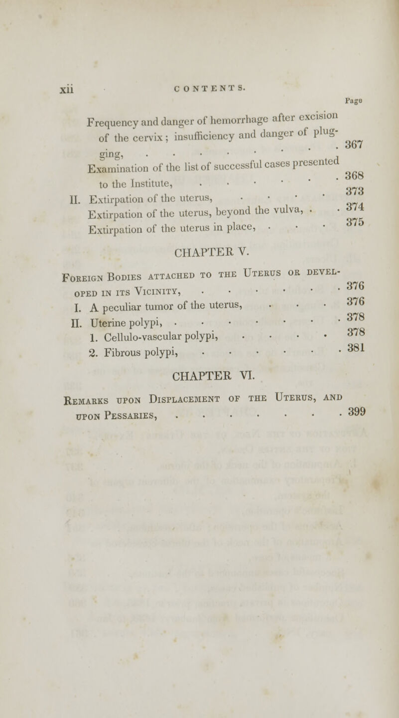 Page Frequency and danger of hemorrhage after excision of the cervix; insufficiency and danger of plug- . 3b7 ging, . , Examination of the list of successful cases presented . 3b© to the Institute, • • ■ II. Extirpation of the uterus, Extirpation of the uterus, beyond the vulva, . Extirpation of the uterus in place, . CHAPTER V. Foreign Bodies attached to the Uterus or devel- oped in its Vicinity, I. A peculiar tumor of the uterus, ... 376 II. Uterine polypi, 378 1. Cellulo-vascular polypi, .... 378 2. Fibrous polypi, 381 CHAPTER VI. Remarks upon Displacement of the Uterus, and upon Pessaries, 399