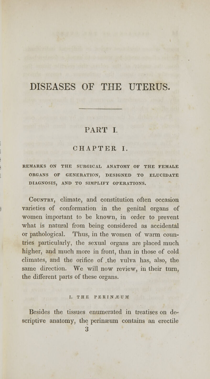 DISEASES OF THE UTERUS. PART I. CHAPTER I. REMARKS ON THE SURGICAL ANATOMY OF THE FEMALE ORGANS OF GENERATION, DESIGNED TO ELUCIDATE DIAGNOSIS, AND TO SIMPLIFY OPERATIONS. Country, climate, and constitution often occasion varieties of conformation in the genital organs of women important to be known, in order to prevent what is natural from being considered as accidental or pathological. Thus, in the women of warm coun- tries particularly, the sexual organs are placed much higher, and much more in front, than in those of cold climates, and the orifice of .the vulva has, also, the same direction. We will now review, in their turn, the different parts of these organs. I. THE PERINEUM Besides the tissues enumerated in treatises on de- scriptive anatomy, the perinaeum contains an erectile 3