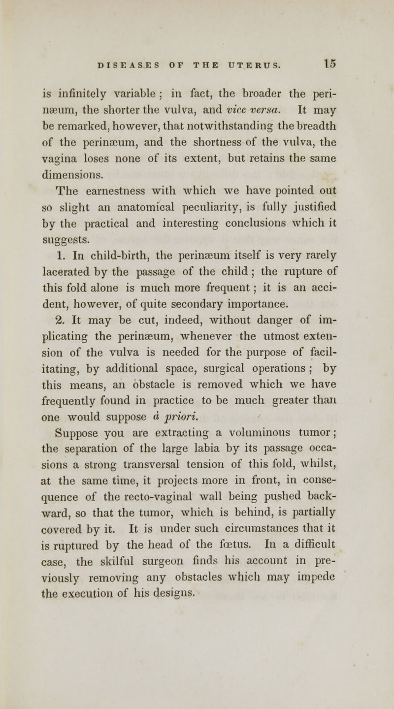 is infinitely variable ; in fact, the broader the peri- nseum, the shorter the vulva, and vice versa. It may be remarked, however, that notwithstanding the breadth of the perinasum, and the shortness of the vulva, the vagina loses none of its extent, but retains the same dimensions. The earnestness with which we have pointed out so slight an anatomical peculiarity, is fully justified by the practical and interesting conclusions which it suggests. 1. In child-birth, the perinaeum itself is very rarely lacerated by the passage of the child; the rupture of this fold alone is much more frequent; it is an acci- dent, however, of quite secondary importance. 2. It may be cut, indeed, without danger of im- plicating the perinaeum, whenever the utmost exten- sion of the vulva is needed for the purpose of facil- itating, by additional space, surgical operations ; by this means, an obstacle is removed which we have frequently found in practice to be much greater than one would suppose a priori. Suppose you are extracting a voluminous tumor ; the separation of the large labia by its passage occa- sions a strong transversal tension of this fold, whilst, at the same time, it projects more in front, in conse- quence of the recto-vaginal wall being pushed back- ward, so that the tumor, which is behind, is partially covered by it. It is under such circumstances that it is ruptured by the head of the foetus. In a difficult case, the skilful surgeon finds his account in pre- viously removing any obstacles which may impede the execution of his designs.