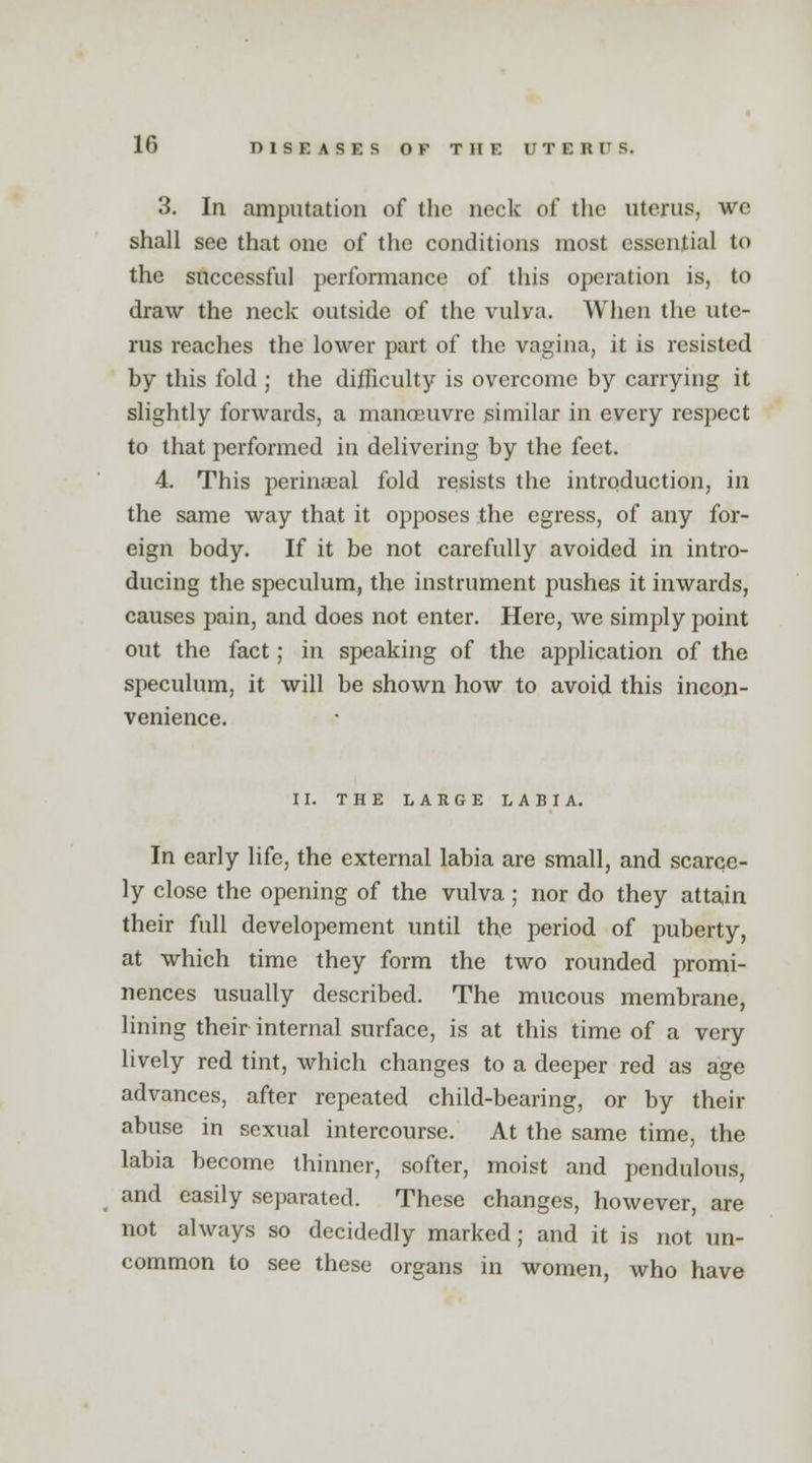 3. In amputation of the neck of the uterus, we shall see that one of the conditions most essential to the successful performance of this operation is, to draw the neck outside of the vulva. When the ute- rus reaches the lower part of the vagina, it is resisted by this fold ; the difficulty is overcome by carrying it slightly forwards, a manoeuvre similar in every respect to that performed in delivering by the feet. 4. This perinaeal fold resists the introduction, in the same way that it opposes the egress, of any for- eign body. If it be not carefully avoided in intro- ducing the speculum, the instrument pushes it inwards, causes pain, and does not enter. Here, we simply point out the fact; in speaking of the application of the speculum, it will be shown how to avoid this incon- venience. II. THE LARGE LABIA. In early life, the external labia are small, and scarce- ly close the opening of the vulva; nor do they attain their full developement until the period of puberty, at which time they form the two rounded promi- nences usually described. The mucous membrane, lining their internal surface, is at this time of a very lively red tint, which changes to a deeper red as age advances, after repeated child-bearing, or by their abuse in sexual intercourse. At the same time, the labia become thinner, softer, moist and pendulous, and easily separated. These changes, however, are not always so decidedly marked; and it is not un- common to see these organs in women, who have