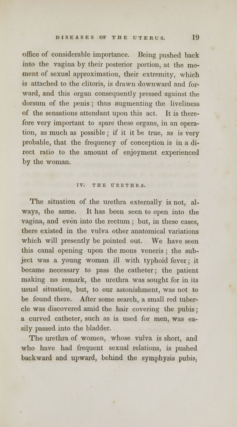 office of considerable importance. Being pushed back into the vagina by their posterior portion, at the mo- ment of sexual approximation, their extremity, which is attached to the clitoris, is drawn downward and for- ward, and this organ consequently pressed against the dorsum of the penis ; thus augmenting the liveliness of the sensations attendant upon this act. It is there- fore very important to spare these organs, in an opera- tion, as much as possible; if it it be true, as is very probable, that the frequency of conception is in a di- rect ratio to the amount of enjoyment experienced by the woman. IV. THE URETHRA. The situation of the urethra externally is not, al- ways, the same. It has been seen to open into the vagina, and even into the rectum ; but, in these cases, there existed in the vulva other anatomical variations which will presently be pointed out. We have seen this canal opening upon the mons veneris ; the sub- ject was a young woman ill with typhoid fever; it became necessary to pass the catheter; the patient making no remark, the urethra was sought for in its usual situation, but, to our astonishment, was not to be found there. After some search, a small red tuber- cle was discovered amid the hair covering the pubis ; a curved catheter, such as is used for men, was ea- sily passed into the bladder. The urethra of women, whose vulva is short, and who have had frequent sexual relations, is pushed backward and upward, behind the symphysis pubis,