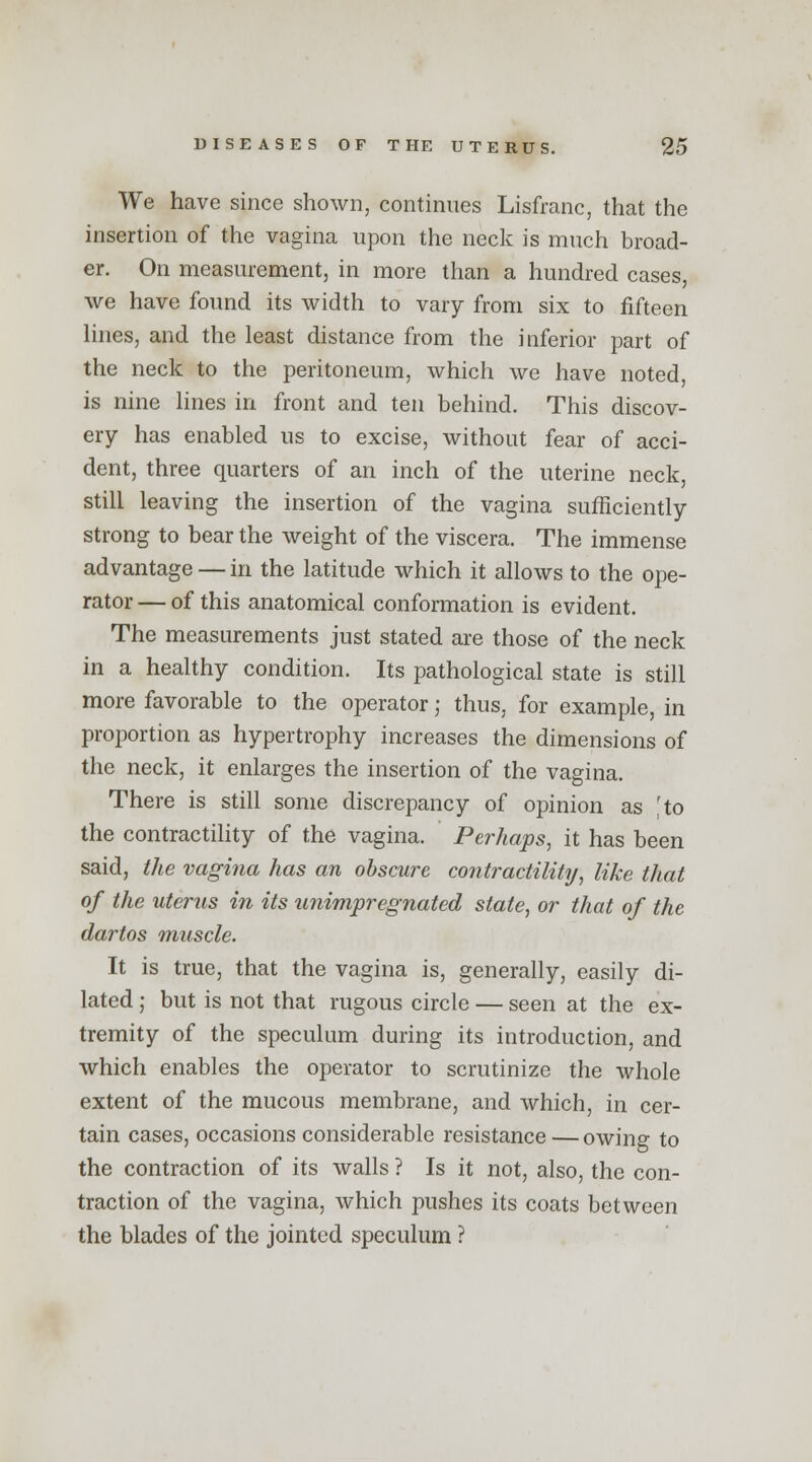 We have since shown, continues Lisfranc, that the insertion of the vagina upon the neck is much broad- er. On measurement, in more than a hundred cases, we have found its width to vary from six to fifteen lines, and the least distance from the inferior part of the neck to the peritoneum, which we have noted, is nine lines in front and ten behind. This discov- ery has enabled us to excise, without fear of acci- dent, three quarters of an inch of the uterine neck, still leaving the insertion of the vagina sufficiently strong to bear the weight of the viscera. The immense advantage — in the latitude which it allows to the ope- rator — of this anatomical conformation is evident. The measurements just stated are those of the neck in a healthy condition. Its pathological state is still more favorable to the operator; thus, for example, in proportion as hypertrophy increases the dimensions of the neck, it enlarges the insertion of the vagina. There is still some discrepancy of opinion as [to the contractility of the vagina. Perhaps, it has been said, the vagina has an obscure contractility, like that of the uterus in its unimpregnated state, or that of the dartos muscle. It is true, that the vagina is, generally, easily di- lated ; but is not that rugous circle — seen at the ex- tremity of the speculum during its introduction, and which enables the operator to scrutinize the whole extent of the mucous membrane, and which, in cer- tain cases, occasions considerable resistance—owing to the contraction of its walls ? Is it not, also, the con- traction of the vagina, which pushes its coats between the blades of the jointed speculum ?