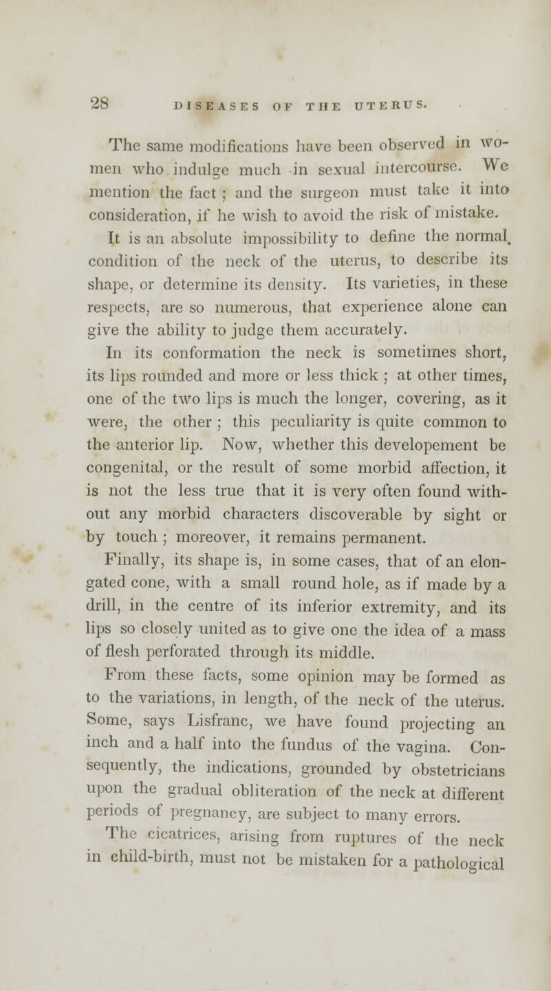 The same modifications have been observed in avo- men who indulge much in sexual intercourse. We mention the fact ; and the surgeon must take it into consideration, if he wish to avoid the risk of mistake. It is an absolute impossibility to define the normal, condition of the neck of the uterus, to describe its shape, or determine its density. Its varieties, in these respects, are so numerous, that experience alone can give the ability to judge them accurately. In its conformation the neck is sometimes short, its lips rounded and more or less thick ; at other times, one of the two lips is much the longer, covering, as it were, the other ; this peculiarity is quite common to the anterior lip. Now, whether this developement be congenital, or the result of some morbid affection, it is not the less true that it is very often found with- out any morbid characters discoverable by sight or by touch ; moreover, it remains permanent. Finally, its shape is, in some cases, that of an elon- gated cone, with a small round hole, as if made by a drill, in the centre of its inferior extremity, and its lips so closely united as to give one the idea of a mass of flesh perforated through its middle. From these facts, some opinion may be formed as to the variations, in length, of the neck of the uterus. Some, says Lisfranc, we have found projecting an inch and a half into the fundus of the vagina. Con- sequently, the indications, grounded by obstetricians upon the gradual obliteration of the neck at different periods of pregnancy, are subject to many errors. The cicatrices, arising from ruptures of the neck in child-birth, must not be mistaken for a pathological