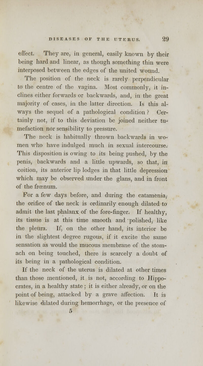 effect. They are, in general, easily known by their being hard and linear, as though something thin were interposed between the edges of the united wound. The position of the neck is rarely perpendicular to the centre of the vagina. Most commonly, it in- clines either forwards or backwards, and, in the great majority of cases, in the latter direction. Is this al- ways the sequel of a pathological condition ? Cer- tainly not, if to this deviation be joined neither tu- mefaction nor sensibility to pressure. The neck is habitually thrown backwards in wo- men who have indulged much in sexual intercourse. This disposition is owing to its being pushed, by the penis, backwards and a little upwards, so that, in coition, its anterior lip lodges in that little depression which may be observed under the glans, and in front of the froenum. For a few days before, and during the catamenia,- the orifice of the neck is ordinarily enough dilated to admit the last phalanx of the fore-finger. If healthy, its tissue is at this time smooth and 'polished, like the pleura. If, on the other hand, its interior be in the slightest degree rugous, if it excite the same sensation as would the mucous membrane of the stom- ach on being touched, there is scarcely a doubt of its being in a pathological condition. If the neck of the uterus is dilated at other times than those mentioned, it is not, according to Hippo- crates, in a healthy state ; it is either already, or on the point of being, attacked by a grave affection. It is likewise dilated during hemorrhage, or the presence of 5