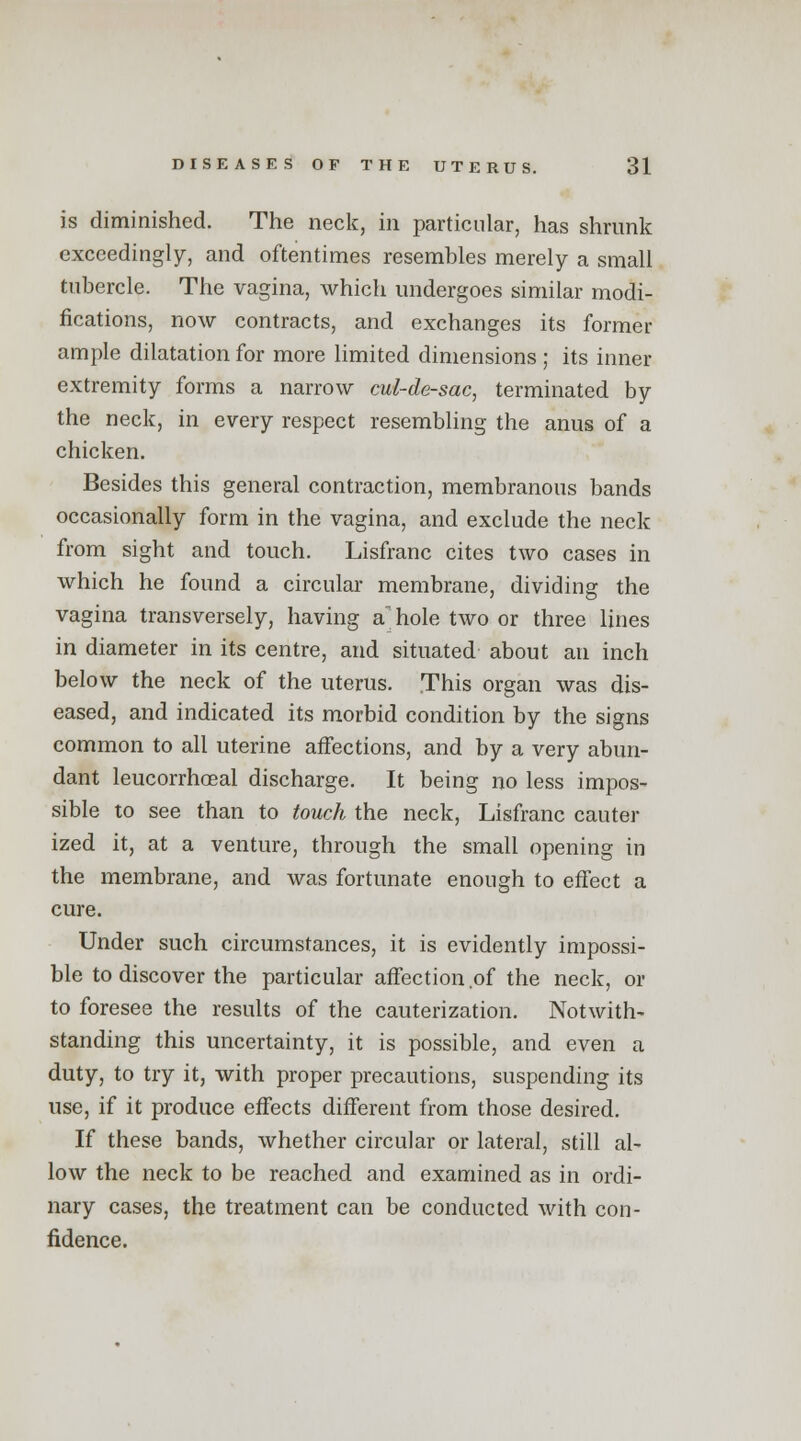 is diminished. The neck, in particular, has shrunk exceedingly, and oftentimes resembles merely a small tubercle. The vagina, which undergoes similar modi- fications, now contracts, and exchanges its former ample dilatation for more limited dimensions ; its inner extremity forms a narrow cul-de-sac, terminated by the neck, in every respect resembling the anus of a chicken. Besides this general contraction, membranous bands occasionally form in the vagina, and exclude the neck from sight and touch. Lisfranc cites two cases in which he found a circular membrane, dividing the vagina transversely, having a hole two or three lines in diameter in its centre, and situated about an inch below the neck of the uterus. This organ was dis- eased, and indicated its morbid condition by the signs common to all uterine affections, and by a very abun- dant leucorrhoeal discharge. It being no less impos- sible to see than to touch the neck, Lisfranc cauter ized it, at a venture, through the small opening in the membrane, and was fortunate enough to effect a cure. Under such circumstances, it is evidently impossi- ble to discover the particular affection of the neck, or to foresee the results of the cauterization. Notwith- standing this uncertainty, it is possible, and even a duty, to try it, with proper precautions, suspending its use, if it produce effects different from those desired. If these bands, whether circular or lateral, still al- low the neck to be reached and examined as in ordi- nary cases, the treatment can be conducted with con- fidence.